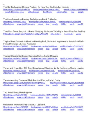 ~
Top-Bar Beekeeping: Organic Practices for Honeybee Health; by Les Crowder
librarything.com/work/12987073 books.google.com/AJerpypd9ncC worldcat.org/oclc/792888532
~ Google Electronic book allbookstores bookfinder search.yahoo bing google
Traditional American Farming Techniques; by Frank D. Gardner
librarything.com/work/24513 books.google.com/Kbpv8CbanUkC worldcat.org/oclc/49519348
allbookstores www.bookfinder.com yahoo bing google blekko search search2
Transition Farms: Story of 18 Farms Changing the Face of Farming in Australia; by Bev Buckley
http://books.google.com/books?id=rz70pwAACAAJ allbookstores bookfinder yahoo
Tropical Food Gardens: A Guide to Growing Fruit, Herbs and Vegetables in Tropical and Sub-
tropical Climates; by Leonie Norrington
librarything.com/work/3080043 books.google.com/snZFAQAAIAAJ worldcat.org/oclc/155720492
allbookstores www.bookfinder.com yahoo bing google blekko search search2
Tropical Organic Gardening: Hawaiian Style; by Richard Stevens
librarything.com/work/3648942 books.google.com/cr5xAAAACAAJ worldcat.org/oclc/48063233
allbookstores www.bookfinder.com yahoo bing google blekko search search2
Trowel and Error: Over 700 Tips, Remedies and Shortcuts for the Gardener; by Sharon Lovejoy
librarything.com/work/44590 books.google.com/hae65llQFoAC worldcat.org/oclc/50192230
allbookstores www.bookfinder.com yahoo bing google blekko search search2
Twenty Amazing Plants and Their Practical Uses; by Rachel Corby
http://books.google.com/books?id=bueUSQAACAAJ http://www.worldcat.org/oclc/639160856
allbookstores www.bookfinder.com yahoo bing google blekko search search2
Two Acre Eden; by Gene Logsdon
librarything.com/work/984987 books.google.com/_409NwAACAAJ worldcat.org/oclc/195733
allbookstores www.bookfinder.com yahoo bing google blekko search search2
Uncommon Fruits for Every Garden; by Lee Reich
librarything.com/work/1857569 books.google.com/DQKlPwAACAAJ worldcat.org/oclc/52838215
allbookstores www.bookfinder.com yahoo bing google blekko search search2
 