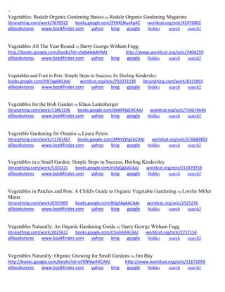 ~
Vegetables: Rodale Organic Gardening Basics; by Rodale Organic Gardening Magazine
librarything.com/work/7670922 books.google.com/2YHRLNuv4pAC worldcat.org/oclc/42476802
allbookstores www.bookfinder.com yahoo bing google blekko search search2
Vegetables All The Year Round; by Harry George Witham Fogg
http://books.google.com/books?id=sSxBAAAAYAAJ http://www.worldcat.org/oclc/7404259
allbookstores www.bookfinder.com yahoo bing google blekko search search2
Vegetables and Fruit in Pots: Simple Steps to Success; by Dorling Kindersley
books.google.com/YlR7ygAACAAJ worldcat.org/oclc/755072238 librarything.com/work/8325893
allbookstores www.bookfinder.com yahoo bing google blekko search search2
Vegetables for the Irish Garden; by Klaus Laitenberger
librarything.com/work/11861236 books.google.com/0eM9YgEACAAJ worldcat.org/oclc/750674646
allbookstores www.bookfinder.com yahoo bing google blekko search search2
Vegetable Gardening for Ontario; by Laura Peters
librarything.com/work/11781467 books.google.com/MNVQYgEACAAJ worldcat.org/oclc/676689892
allbookstores www.bookfinder.com yahoo bing google blekko search search2
Vegetables in a Small Garden: Simple Steps to Success; Dorling Kindersley
librarything.com/work/5103221 books.google.com/rUbjQgAACAAJ worldcat.org/oclc/213379759
allbookstores www.bookfinder.com yahoo bing google blekko search search2
Vegetables in Patches and Pots: A Child's Guide to Organic Vegetable Gardening; by Lorelie Miller
Mintz
librarything.com/work/8703969 books.google.com/BQgfAgAACAAJ worldcat.org/oclc/2525276
allbookstores www.bookfinder.com yahoo bing google blekko search search2
Vegetables Naturally: An Organic Gardening Guide; by Harry George Witham Fogg
librarything.com/work/2025622 books.google.com/CtioAAAACAAJ worldcat.org/oclc/2727154
allbookstores www.bookfinder.com yahoo bing google blekko search search2
Vegetables Naturally: Organic Growing for Small Gardens; by Jim Hay
http://books.google.com/books?id=eFRNNwAACAAJ http://www.worldcat.org/oclc/11671050
allbookstores www.bookfinder.com yahoo bing google blekko search search2
 