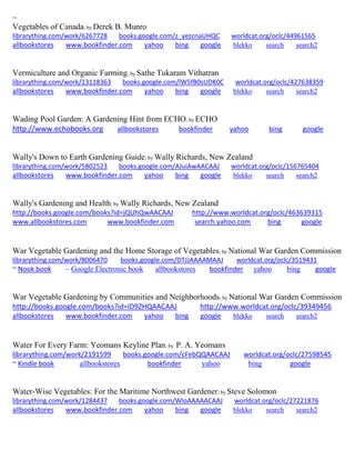 ~
Vegetables of Canada; by Derek B. Munro
librarything.com/work/6267728 books.google.com/z_yezcnaUHQC worldcat.org/oclc/44961565
allbookstores www.bookfinder.com yahoo bing google blekko search search2
Vermiculture and Organic Farming; by Sathe Tukaram Vithatran
librarything.com/work/13118363 books.google.com/lW5fB0sUDK0C worldcat.org/oclc/427638359
allbookstores www.bookfinder.com yahoo bing google blekko search search2
Wading Pool Garden: A Gardening Hint from ECHO; by ECHO
http://www.echobooks.org allbookstores bookfinder yahoo bing google
Wally's Down to Earth Gardening Guide; by Wally Richards, New Zealand
librarything.com/work/5802523 books.google.com/AJuiAwAACAAJ worldcat.org/oclc/156765404
allbookstores www.bookfinder.com yahoo bing google blekko search search2
Wally's Gardening and Health; by Wally Richards, New Zealand
http://books.google.com/books?id=jQUhQwAACAAJ http://www.worldcat.org/oclc/463639315
www.allbookstores.com www.bookfinder.com search.yahoo.com bing google
War Vegetable Gardening and the Home Storage of Vegetables; by National War Garden Commission
librarything.com/work/8006470 books.google.com/DTJJAAAAMAAJ worldcat.org/oclc/3519431
~ Nook book ~ Google Electronic book allbookstores bookfinder yahoo bing google
War Vegetable Gardening by Communities and Neighborhoods; by National War Garden Commission
http://books.google.com/books?id=ID9ZHQAACAAJ http://www.worldcat.org/oclc/39349456
allbookstores www.bookfinder.com yahoo bing google blekko search search2
Water For Every Farm: Yeomans Keyline Plan; by P. A. Yeomans
librarything.com/work/2191599 books.google.com/cFebQQAACAAJ worldcat.org/oclc/27598545
~ Kindle book allbookstores bookfinder yahoo bing google
Water-Wise Vegetables: For the Maritime Northwest Gardener; by Steve Solomon
librarything.com/work/1284437 books.google.com/WloAAAAACAAJ worldcat.org/oclc/27221876
allbookstores www.bookfinder.com yahoo bing google blekko search search2
 
