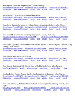 ~
Working with Nature: Shifting Paradigms; by Heide Hermary
librarything.com/work/9241529 books.google.com/SCaSMwEACAAJ worldcat.org/oclc/159897732
allbookstores www.bookfinder.com yahoo bing google blekko search search2
World Hunger: Twelve Myths; by Frances Moore Lappe
librarything.com/work/504026 books.google.com/CxbxAAAAMAAJ worldcat.org/oclc/14372267
allbookstores www.bookfinder.com yahoo bing google blekko search search2
Yates Green Guide to Gardening: A No Fuss Guide to Organic Gardening; by Allen Gilbert
librarything.com/work/1093366 books.google.com/KRctGwAACAAJ worldcat.org/oclc/27492084
allbookstores www.bookfinder.com yahoo bing google blekko search search2
Year-Around Harvest: Winter Gardening on the Coast; by Linda A. Gilkeson
http://books.google.com/books?id=Y_mimQEACAAJ http://www.worldcat.org/oclc/701014927
allbookstores www.bookfinder.com yahoo bing google blekko search search2
Year Round Vegetables, Fruits and Flowers For Metro Houston, A Natural Organic Approach Using
Ecology; by Bob Randall
librarything.com/work/7864051 books.google.com/-dPSPAAACAAJ worldcat.org/oclc/40836180
allbookstores www.bookfinder.com yahoo bing google blekko search search2
Your Organic Allotment; by Pauline Pears
librarything.com/work/5665458 books.google.com/iAarAAAACAAJ worldcat.org/oclc/77797432
allbookstores www.bookfinder.com yahoo bing google blekko search search2
Your Organic Gardening Guide: Simple Steps to Healthy Gardening; by Adam Fawcett
http://www.lulu.com google allbookstores bookfinder search.yahoo bing
You Can Build a Chicken Tractor: Step-by-Step Instructions for Beginners; by Sue Merriam
librarything.com/work/8999243 books.google.com/X2GOQQAACAAJ worldcat.org/oclc/458488182
allbookstores www.bookfinder.com yahoo bing google blekko search search2
Your Farm in the City: An Urban-Dweller's Guide to Growing Food and Raising Animals; by Lisa
Taylor
librarything.com/10874790 books.google.com/3OrIhF8XJ80C worldcat.org/oclc/664666698
~ Nook book ~ Google Electronic book allbookstores bookfinder yahoo bing google
 
