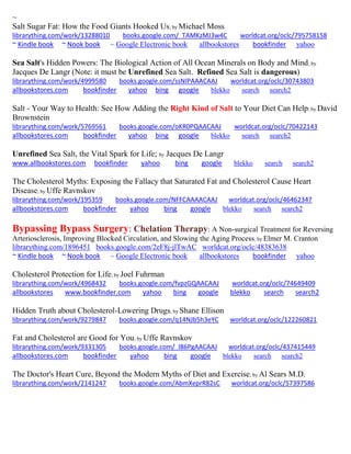 ~
Salt Sugar Fat: How the Food Giants Hooked Us; by Michael Moss
librarything.com/work/13288010 books.google.com/_TAMKzMJ3w4C worldcat.org/oclc/795758158
~ Kindle book ~ Nook book ~ Google Electronic book allbookstores bookfinder yahoo
Sea Salt's Hidden Powers: The Biological Action of All Ocean Minerals on Body and Mind; by
Jacques De Langr (Note: it must be Unrefined Sea Salt. Refined Sea Salt is dangerous)
librarything.com/work/4999580 books.google.com/ssNIPAAACAAJ worldcat.org/oclc/30743803
allbookstores.com bookfinder yahoo bing google blekko search search2
Salt - Your Way to Health: See How Adding the Right Kind of Salt to Your Diet Can Help; by David
Brownstein
librarything.com/work/5769561 books.google.com/oKR0PQAACAAJ worldcat.org/oclc/70422143
allbookstores.com bookfinder yahoo bing google blekko search search2
Unrefined Sea Salt, the Vital Spark for Life; by Jacques De Langr
www.allbookstores.com bookfinder yahoo bing google blekko search search2
The Cholesterol Myths: Exposing the Fallacy that Saturated Fat and Cholesterol Cause Heart
Disease; by Uffe Ravnskov
librarything.com/work/195359 books.google.com/NFFCAAAACAAJ worldcat.org/oclc/46462347
allbookstores.com bookfinder yahoo bing google blekko search search2
Bypassing Bypass Surgery: Chelation Therapy: A Non-surgical Treatment for Reversing
Arteriosclerosis, Improving Blocked Circulation, and Slowing the Aging Process; by Elmer M. Cranton
librarything.com/1896451 books.google.com/2eF8j-jlTwAC worldcat.org/oclc/48383638
~ Kindle book ~ Nook book ~ Google Electronic book allbookstores bookfinder yahoo
Cholesterol Protection for Life; by Joel Fuhrman
librarything.com/work/4968432 books.google.com/fvpzGQAACAAJ worldcat.org/oclc/74649409
allbookstores www.bookfinder.com yahoo bing google blekko search search2
Hidden Truth about Cholesterol-Lowering Drugs; by Shane Ellison
librarything.com/work/9279847 books.google.com/q14NJb5h3eYC worldcat.org/oclc/122260821
Fat and Cholesterol are Good for You; by Uffe Ravnskov
librarything.com/work/9331305 books.google.com/_l86PgAACAAJ worldcat.org/oclc/437415449
allbookstores.com bookfinder yahoo bing google blekko search search2
The Doctor's Heart Cure, Beyond the Modern Myths of Diet and Exercise; by Al Sears M.D.
librarything.com/work/2141247 books.google.com/AbmXeprR82sC worldcat.org/oclc/57397586
 