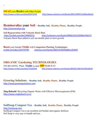~
SWAP your Books with Other People
http://www.scribd.com/doc/81071919 http://www.calameo.com/books/00115999712e89ac6bda5
Remineralize your Soil ~ Healthy Soil, Healthy Plants, Healthy People
http://remineralize.org
Soil Regeneration with Volcanic Rock Dust
http://scribd.com/doc/30402511 http://calameo.com/books/00062163120384c54b373
Volcanic Rock Dust added to soil can double plant or lawn growth.
Boost your Garden Yields with Companion Planting Technologies
scribd.com/doc/124719796 calameo.com/books/0021353034dd0a1c03d43
ORGANIC Gardening TECHNOLOGIES
INCREASING Plant Yields by over 400 PERCENT
http://www.scribd.com/doc/75160339 http://www.calameo.com/books/0010511867e619fa5b018
Growing Solutions ~ Healthy Soil, Healthy Plants, Healthy People
http://www.growingsolutions.com
Zing Bokashi: Recycling Organic Waste with Effective Microorganisms (EM)
http://www.zingbokashi.co.nz
SoilSoup Compost Tea ~ Healthy Soil, Healthy Plants, Healthy People
http://soilsoup.com
SoilSoup Compost Tea is an excellent soil builder and organic fertilizer.
Soil Soup is very easy to handle and use.
 