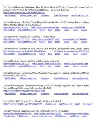 ~
The Vertical Gardening Guidebook: How To Create Beautiful Vertical Gardens, Container Gardens
and Aeroponic Vertical Tower Gardens at Home; by Tom Corson-Knowles
http://www.librarything.com/work/13508200
~ Kindle book allbookstores.com bing.com bookfinder.com search.yahoo.com
Vertical Gardening: Climbing Plants, Hanging Plants, Trellises, Wall Plantings, Terraces, Steep
Banks, Window Boxes; by Caroline Boisset
librarything.com/work/819922 books.google.com/lq6LQgAACAAJ worldcat.org/oclc/17551617
allbookstores www.bookfinder.com yahoo bing google blekko search search2
Vertical Garden: From Nature to the City; by Patrick Blanc
librarything.com/work/5955910 books.google.com/GRiV6E_xn8gC worldcat.org/oclc/214934450
allbookstores www.bookfinder.com yahoo bing google blekko search search2
Vertical Garden: Construction And Analysis Of A Portable Vertical Plantscape; by Janani Kannan
http://books.google.com/books?id=iF9QAAAAYAAJ http://www.worldcat.org/oclc/692998938
allbookstores www.bookfinder.com yahoo bing google blekko search search2
Vertical Gardens: Bringing the City to Life; by Anna Lambertini
librarything.com/work/4917724 books.google.com/MPA4AQAAIAAJ worldcat.org/oclc/165407838
allbookstores www.bookfinder.com yahoo bing google blekko search search2
Vertical Gardening: Designs and Wood Working Plans, Ideas for Organic Gardening and Urban
Gardening; by Jack Pollard
~ Kindle book allbookstores.com bing.com bookfinder.com search.yahoo.com
Vertical Gardening and Container Gardening: Ideas for Growing Vegetables and Herbs In Small
Vertical Places Outdoors and Indoors; by Joe Marshall
http://www.librarything.com/work/13288629
~ Kindle book allbookstores.com bing.com bookfinder.com search.yahoo.com
Vertical Take-Off: Growing Vegetables On Walls; by A Baulkwill
http://www.worldcat.org/oclc/109525693 allbookstores bookfinder.com addall booksprice
Vertical Vegetable Gardening: A Living Free Guide; by Chris McLaughlin
librarything.com/work/13542369 books.google.com/i0agt795ZqIC worldcat.org/oclc/795168601
~ Kindle book ~ Nook book ~ Google Electronic book allbookstores bookfinder yahoo
 