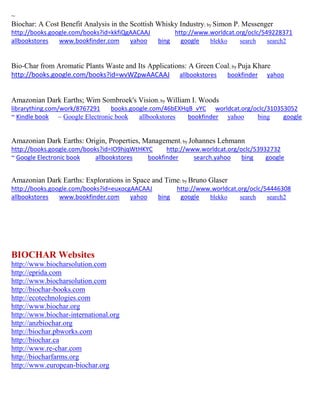~
Biochar: A Cost Benefit Analysis in the Scottish Whisky Industry; by Simon P. Messenger
http://books.google.com/books?id=kkfiQgAACAAJ http://www.worldcat.org/oclc/549228371
allbookstores www.bookfinder.com yahoo bing google blekko search search2
Bio-Char from Aromatic Plants Waste and Its Applications: A Green Coal; by Puja Khare
http://books.google.com/books?id=wvWZpwAACAAJ allbookstores bookfinder yahoo
Amazonian Dark Earths; Wim Sombroek's Vision; by William I. Woods
librarything.com/work/8767291 books.google.com/46bEXHqB_vYC worldcat.org/oclc/310353052
~ Kindle book ~ Google Electronic book allbookstores bookfinder yahoo bing google
Amazonian Dark Earths: Origin, Properties, Management; by Johannes Lehmann
http://books.google.com/books?id=IO9hjqWtHKYC http://www.worldcat.org/oclc/53932732
~ Google Electronic book allbookstores bookfinder search.yahoo bing google
Amazonian Dark Earths: Explorations in Space and Time; by Bruno Glaser
http://books.google.com/books?id=euxocgAACAAJ http://www.worldcat.org/oclc/54446308
allbookstores www.bookfinder.com yahoo bing google blekko search search2
BIOCHAR Websites
http://www.biocharsolution.com
http://eprida.com
http://www.biocharsolution.com
http://biochar-books.com
http://ecotechnologies.com
http://www.biochar.org
http://www.biochar-international.org
http://anzbiochar.org
http://biochar.pbworks.com
http://biochar.ca
http://www.re-char.com
http://biocharfarms.org
http://www.european-biochar.org
 