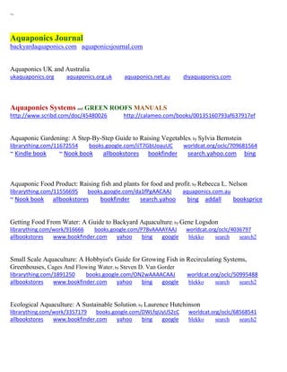 ~
Aquaponics Journal
backyardaquaponics.com aquaponicsjournal.com
Aquaponics UK and Australia
ukaquaponics.org aquaponics.org.uk aquaponics.net.au diyaquaponics.com
Aquaponics Systems and GREEN ROOFS MANUALS
http://www.scribd.com/doc/45480026 http://calameo.com/books/00135160793af637917ef
Aquaponic Gardening: A Step-By-Step Guide to Raising Vegetables; by Sylvia Bernstein
librarything.com/11672554 books.google.com/iiT7GbUoauUC worldcat.org/oclc/709681564
~ Kindle book ~ Nook book allbookstores bookfinder search.yahoo.com bing
Aquaponic Food Product: Raising fish and plants for food and profit; by Rebecca L. Nelson
librarything.com/11556695 books.google.com/da1fPgAACAAJ aquaponics.com.au
~ Nook book allbookstores bookfinder search.yahoo bing addall booksprice
Getting Food From Water: A Guide to Backyard Aquaculture; by Gene Logsdon
librarything.com/work/916666 books.google.com/P78vAAAAYAAJ worldcat.org/oclc/4036797
allbookstores www.bookfinder.com yahoo bing google blekko search search2
Small Scale Aquaculture: A Hobbyist's Guide for Growing Fish in Recirculating Systems,
Greenhouses, Cages And Flowing Water; by Steven D. Van Gorder
librarything.com/1891250 books.google.com/ON2wAAAACAAJ worldcat.org/oclc/50995488
allbookstores www.bookfinder.com yahoo bing google blekko search search2
Ecological Aquaculture: A Sustainable Solution; by Laurence Hutchinson
librarything.com/work/3357179 books.google.com/DWLfqUyUS2cC worldcat.org/oclc/68568541
allbookstores www.bookfinder.com yahoo bing google blekko search search2
 