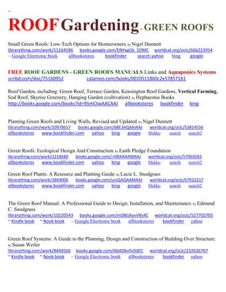 ~
ROOFGardening- GREEN ROOFS
Small Green Roofs: Low-Tech Options for Homeowners; by Nigel Dunnett
librarything.com/work/11164186 books.google.com/ENYxgGk_5DMC worldcat.org/oclc/666223954
~ Google Electronic book allbookstores bookfinder search.yahoo bing google
FREE ROOF GARDENS - GREEN ROOFS MANUALS Links and Aquaponics Systems
scribd.com/doc/75160952 calameo.com/books/0010511860c2e578571b1
Roof Garden, including: Green Roof, Terrace Garden, Kensington Roof Gardens, Vertical Farming,
Sod Roof, Skyrise Greenery, Hanging Garden (cultivation); by Hephaestus Books
http://books.google.com/books?id=95mCtwAACAAJ allbookstores bookfinder bing
Planting Green Roofs and Living Walls, Revised and Updated; by Nigel Dunnett
librarything.com/work/10978657 books.google.com/b8E3AQAAIAAJ worldcat.org/oclc/53814556
allbookstores www.bookfinder.com yahoo bing google blekko search search2
Green Roofs: Ecological Design And Construction; by Earth Pledge Foundation
librarything.com/work/1218680 books.google.com/-HlRAAAAMAAJ worldcat.org/oclc/57069283
allbookstores www.bookfinder.com yahoo bing google blekko search search2
Green Roof Plants: A Resource and Planting Guide; by Lucie L. Snodgrass
librarything.com/work/1869006 books.google.com/ursQAQAAMAAJ worldcat.org/oclc/67922217
allbookstores www.bookfinder.com yahoo bing google blekko search search2
The Green Roof Manual: A Professional Guide to Design, Installation, and Maintenance; by Edmund
C. Snodgrass
librarything.com/work/10220543 books.google.com/mD8GXyvVRs4C worldcat.org/oclc/527702705
~ Kindle book ~ Nook book ~ Google Electronic book allbookstores bookfinder yahoo
Green Roof Systems: A Guide to the Planning, Design and Construction of Building Over Structure;
by Susan Weiler
librarything.com/work/8444566 books.google.com/AbADbvfvDdEC worldcat.org/oclc/232636767
~ Kindle book ~ Nook book ~ Google Electronic book allbookstores bookfinder yahoo
 