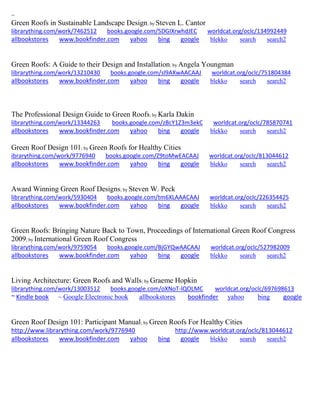 ~
Green Roofs in Sustainable Landscape Design; by Steven L. Cantor
librarything.com/work/7462512 books.google.com/5DGIXrwhdJEC worldcat.org/oclc/134992449
allbookstores www.bookfinder.com yahoo bing google blekko search search2
Green Roofs: A Guide to their Design and Installation; by Angela Youngman
librarything.com/work/13210430 books.google.com/sl9AXwAACAAJ worldcat.org/oclc/751804384
allbookstores www.bookfinder.com yahoo bing google blekko search search2
The Professional Design Guide to Green Roofs; by Karla Dakin
librarything.com/work/13344263 books.google.com/zBcY1Z3m3ekC worldcat.org/oclc/785870741
allbookstores www.bookfinder.com yahoo bing google blekko search search2
Green Roof Design 101; by Green Roofs for Healthy Cities
ibrarything.com/work/9776940 books.google.com/Z9toMwEACAAJ worldcat.org/oclc/813044612
allbookstores www.bookfinder.com yahoo bing google blekko search search2
Award Winning Green Roof Designs; by Steven W. Peck
librarything.com/work/5930404 books.google.com/tm6XLAAACAAJ worldcat.org/oclc/226354425
allbookstores www.bookfinder.com yahoo bing google blekko search search2
Green Roofs: Bringing Nature Back to Town, Proceedings of International Green Roof Congress
2009; by International Green Roof Congress
librarything.com/work/9759054 books.google.com/BjGYQwAACAAJ worldcat.org/oclc/527982009
allbookstores www.bookfinder.com yahoo bing google blekko search search2
Living Architecture: Green Roofs and Walls; by Graeme Hopkin
librarything.com/work/13003512 books.google.com/oXNoT-lQOLMC worldcat.org/oclc/697698613
~ Kindle book ~ Google Electronic book allbookstores bookfinder yahoo bing google
Green Roof Design 101: Participant Manual; by Green Roofs For Healthy Cities
http://www.librarything.com/work/9776940 http://www.worldcat.org/oclc/813044612
allbookstores www.bookfinder.com yahoo bing google blekko search search2
 