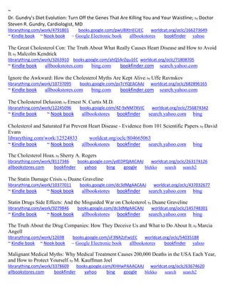 ~
Dr. Gundry's Diet Evolution: Turn Off the Genes That Are Killing You and Your Waistline; by Doctor
Steven R. Gundry, Cardiologist, MD
librarything.com/work/4791801 books.google.com/pwUBXtnECJEC worldcat.org/oclc/166273649
~ Kindle book ~ Nook book ~ Google Electronic book allbookstores bookfinder yahoo
The Great Cholesterol Con: The Truth About What Really Causes Heart Disease and How to Avoid
It; by Malcolm Kendrick
librarything.com/work/3263910 books.google.com/ahQ5ArZqu1EC worldcat.org/oclc/71808705
~ Kindle book allbookstores.com bing.com bookfinder.com search.yahoo.com
Ignore the Awkward: How the Cholesterol Myths Are Kept Alive; by Uffe Ravnskov
librarything.com/work/10737095 books.google.com/psTcYQEACAAJ worldcat.org/oclc/682896165
~ Kindle book allbookstores.com bing.com bookfinder.com search.yahoo.com
The Cholesterol Delusion; by Ernest N. Curtis M.D.
librarything.com/work/12245096 books.google.com/4Z-9xNM7XVIC worldcat.org/oclc/756874342
~ Kindle book ~ Nook book allbookstores bookfinder search.yahoo.com bing
Cholesterol and Saturated Fat Prevent Heart Disease - Evidence from 101 Scientific Papers; by David
Evans
librarything.com/work/12524833 worldcat.org/oclc/804665063
~ Kindle book ~ Nook book allbookstores bookfinder search.yahoo.com bing
The Cholesterol Hoax; by Sherry A. Rogers
librarything.com/work/8117346 books.google.com/ydEDPQAACAAJ worldcat.org/oclc/263174126
allbookstores.com bookfinder yahoo bing google blekko search search2
The Statin Damage Crisis; by Duane Graveline
librarything.com/work/10377011 books.google.com/dc3dMgAACAAJ worldcat.org/oclc/437032677
~ Kindle book ~ Nook book allbookstores bookfinder search.yahoo.com bing
Statin Drugs Side Effects: And the Misguided War on Cholesterol; by Duane Graveline
librarything.com/work/9279846 books.google.com/dc3dMgAACAAJ worldcat.org/oclc/145748301
~ Kindle book ~ Nook book allbookstores bookfinder search.yahoo.com bing
The Truth About the Drug Companies: How They Deceive Us and What to Do About It; by Marcia
Angell
librarything.com/work/12698 books.google.com/sF3NA2zFwLEC worldcat.org/oclc/54035188
~ Kindle book ~ Nook book ~ Google Electronic book allbookstores bookfinder yahoo
Malignant Medical Myths: Why Medical Treatment Causes 200,000 Deaths in the USA Each Year,
and How to Protect Yourself; by M. Kauffman Joel
librarything.com/work/3378609 books.google.com/KHHwPAAACAAJ worldcat.org/oclc/63674620
allbookstores.com bookfinder yahoo bing google blekko search search2
 