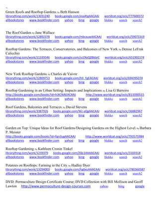 ~
Green Roofs and Rooftop Gardens; by Beth Hanson
librarything.com/work/13031240 books.google.com/esaXtgAACAAJ worldcat.org/oclc/777600372
allbookstores www.bookfinder.com yahoo bing google blekko search search2
The Roof Garden; by Jane Wallace
librarything.com/work/12892378 books.google.com/mbcxuwAACAAJ worldcat.org/oclc/59073319
allbookstores www.bookfinder.com yahoo bing google blekko search search2
Rooftop Gardens: The Terraces, Conservatories, and Balconies of New York; by Denise LeFrak
Calicchio
librarything.com/work/11339546 books.google.com/scCNzQDBdaIC worldcat.org/oclc/651902174
allbookstores www.bookfinder.com yahoo bing google blekko search search2
New York Rooftop Gardens; by Charles de Vaivre
librarything.com/work/12809753 books.google.com/hII_YgEACAAJ worldcat.org/oclc/694395074
allbookstores www.bookfinder.com yahoo bing google blekko search search2
Rooftop Gardening in an Urban Setting: Impacts and Implications; by Lisa G Barreiro
http://books.google.com/books?id=hiXCNAEACAAJ http://www.worldcat.org/oclc/813390515
allbookstores www.bookfinder.com yahoo bing google blekko search search2
Roof Gardens, Balconies and Terraces; by David Stevens
librarything.com/work/3387926 books.google.com/Wc-aQgAACAAJ worldcat.org/oclc/36882967
allbookstores www.bookfinder.com yahoo bing google blekko search search2
Garden on Top: Unique Ideas for Roof Gardens/Designing Gardens on the Highest Level; by Barbara
P. Meister
http://books.google.com/books?id=fqn3ugAACAAJ http://www.worldcat.org/oclc/793575984
allbookstores www.bookfinder.com yahoo bing google blekko search search2
Rooftop Gardening; by Kathleen Cronin Tinkel
librarything.com/work/1239379 books.google.com/ZQc1AAAACAAJ worldcat.org/oclc/3169318
allbookstores www.bookfinder.com yahoo bing google blekko search search2
Potatoes on Rooftops: Farming in the City; by Hadley Dyer
librarything.com/work/13294003 books.google.com/hg6xuAAACAAJ worldcat.org/oclc/780360587
allbookstores www.bookfinder.com yahoo bing google blekko search search2
DVD: Permaculture Design Certificate Course; DVD Collection with Bill Mollison and Geoff
Lawton http://www.permaculture-design-courses.com yahoo bing google
 