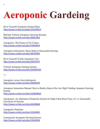 ~
Aeroponic Gardeing
Do it Yourself Aeroponic System Plans
http://www.scribd.com/doc/125239513
BioChar Vertical Aeroponic Growing Systems
http://www.scribd.com/doc/30911662
Aeroponics: The Future of Air Culture
http://www.scribd.com/doc/72044819
Aeroponic Instructions: Basic Steps to Successful Growing
http://www.scribd.com/doc/38150992
Do it Yourself 32 Site Aeroponic Unit
http://www.scribd.com/doc/54437977
Vertical Aeroponic Farming System
http://www.scribd.com/doc/103591024
<>
Aeroponic versus Aero-hydroponic
http://www.scribd.com/doc/38404444
Aeroponic Instruction Manual: How to Build a State of the Art, High Yielding Aerponic Growing
System
http://www.scribd.com/doc/126828462
Aeroponics: An Alternative Production System for High-Value Root Crop; by G. A. Giacomelli,
University of Arizona
http://www.scribd.com/doc/66309868
Aeroponics Nutrients
http://www.scribd.com/doc/13234405
Commerical Aeroponic Growing System
http://www.scribd.com/doc/52642958
 