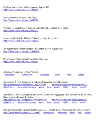 ~
Cultivate in the House with Aeroponics System 453
http://www.scribd.com/doc/124463484
How Aeroponics Works; by Josh Clark
http://www.scribd.com/doc/36430080
Potential for Greenhouse Aeroponic Cultivation of Medicinal Root Crops
http://www.scribd.com/doc/40516037
Manual on Quality Seed Potato Production Using Aeroponics
http://www.scribd.com/doc/36689976
An Aeroponics System Can Help You Garden Indoors Successfully
http://www.scribd.com/doc/124463476
Do it Yourself Aeroponics System for $40 or Less
http://www.scribd.com/doc/18053957
Advanced Aeroponics; by Chad Peterson
~ Kindle book allbookstores bookfinder yahoo bing google
Aeroponics: A New Dimension in Advanced Agriculture; by ADI Limited
http://books.google.com/books?id=73j4cQAACAAJ http://www.worldcat.org/oclc/640848213
allbookstores www.bookfinder.com yahoo bing google blekko search search2
Aeroponics: Earth's Atmosphere, Mist, Soil, Construction Aggregate, Plant Tissue Culture, in Vitro,
Hydroponics; by Frederic P. Miller
http://books.google.com/books?id=2U7YQgAACAAJ http://www.worldcat.org/oclc/688619314
allbookstores www.bookfinder.com yahoo bing google blekko search search2
Aeroponic Culture System for Root Studies; by J C O'Toole; Texas Agricultural Experiment Station
http://www.worldcat.org/oclc/21415822 allbookstores bookfinder yahoo bing google
 