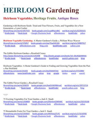 ~
HEIRLOOM Gardening
Heirloom Vegetables, Heritage Fruits, Antique Roses
Gardening with Heirloom Seeds: Tried-and-True Flowers, Fruits, and Vegetables for a New
Generation; by Lynn Coulter
librarything.com/work/1857555 books.google.com/1uya8RqUs8kC worldcat.org/oclc/62281621
~ Kindle book ~ Nook book ~ Google Electronic book allbookstores bookfinder yahoo
Heirloom Vegetable Gardening: A Master Gardener's Guide; by William Woys Weaver
librarything.com/work/376857 books.google.com/pqrTGwAACAAJ worldcat.org/oclc/34887017
~ Kindle book allbookstores.com bing.com bookfinder.com yahoo.com
The Edible Heirloom Garden; by Rosalind Creasy
http://www.librarything.com/work/1141998 http://books.google.com/books?id=-OkJAQAAMAAJ
~ Kindle book ~ Nook book allbookstores bookfinder search.yahoo.com bing
Heirloom Vegetables: A Home Gardener's Guide to Finding and Growing Vegetables from the Past;
by Sue Stickland
librarything.com/work/141693 books.google.com/dwZIAAAAYAAJ worldcat.org/oclc/37310883
allbookstores www.bookfinder.com yahoo bing google blekko search search2
The Edible Flower Garden; by Rosalind Creasy
librarything.com/work/326878 books.google.com/AwGJVW948mwC worldcat.org/oclc/39713714
~ Kindle book ~ Nook book allbookstores bookfinder search.yahoo.com bing
>{-}<
75 Exciting Vegetables For Your Garden; by Jack E. Staub
librarything.com/work/1358809 books.google.com/ZfSmSmC0WhMC worldcat.org/oclc/56559168
~ Kindle book ~ Nook book ~ Google Electronic book allbookstores bookfinder yahoo
75 Remarkable Fruits For Your Garden; by Jack E. Staub
librarything.com/work/5343647 books.google.com/4NTKoIy2TcYC worldcat.org/oclc/173218785
~ Kindle book ~ Nook book ~ Google Electronic book allbookstores bookfinder yahoo
 