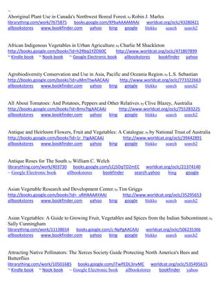~
Aboriginal Plant Use in Canada's Northwest Boreal Forest; by Robin J. Marles
librarything.com/work/7675875 books.google.com/XPbaAAAAMAAJ worldcat.org/oclc/43280421
allbookstores www.bookfinder.com yahoo bing google blekko search search2
African Indigenous Vegetables in Urban Agriculture; by Charlie M Shackleton
http://books.google.com/books?id=h2Rbq1YZO60C http://www.worldcat.org/oclc/471807899
~ Kindle book ~ Nook book ~ Google Electronic book allbookstores bookfinder yahoo
Agrobiodiversity Conservation and Use in Asia, Pacific and Oceania Region; by L.S. Sebastian
http://books.google.com/books?id=uMmTtwAACAAJ http://www.worldcat.org/oclc/773322663
allbookstores www.bookfinder.com yahoo bing google blekko search search2
All About Tomatoes: And Potatoes, Peppers and Other Relatives; by Clive Blazey, Australia
http://books.google.com/books?id=Bmv7tgAACAAJ http://www.worldcat.org/oclc/755283225
allbookstores www.bookfinder.com yahoo bing google blekko search search2
Antique and Heirloom Flowers, Fruit and Vegetables: A Catalogue; by by National Trust of Australia
http://books.google.com/books?id=1r_FtgAACAAJ http://www.worldcat.org/oclc/39442891
allbookstores www.bookfinder.com yahoo bing google blekko search search2
Antique Roses for The South; by William C. Welch
librarything.com/work/403730 books.google.com/LCj5OqTO2mEC worldcat.org/oclc/21374140
~ Google Electronic book allbookstores bookfinder search.yahoo bing google
Asian Vegetable Research and Development Center; by Tim Griggs
http://books.google.com/books?id=_vRHAAAAYAAJ http://www.worldcat.org/oclc/35295653
allbookstores www.bookfinder.com yahoo bing google blekko search search2
Asian Vegetables: A Guide to Growing Fruit, Vegetables and Spices from the Indian Subcontinent; by
Sally Cunningham
librarything.com/work/11138654 books.google.com/c-NpPgAACAAJ worldcat.org/oclc/506235366
allbookstores www.bookfinder.com yahoo bing google blekko search search2
Attracting Native Pollinators: The Xerces Society Guide Protecting North America's Bees and
Butterflies
librarything.com/work/10501685 books.google.com/iTwPEDL3nvMC worldcat.org/oclc/535495615
~ Kindle book ~ Nook book ~ Google Electronic book allbookstores bookfinder yahoo
 
