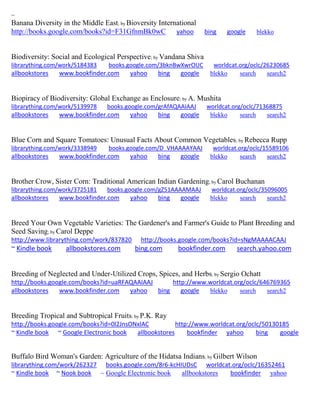 ~
Banana Diversity in the Middle East; by Bioversity International
http://books.google.com/books?id=F31GfnmBk0wC yahoo bing google blekko
Biodiversity: Social and Ecological Perspective; by Vandana Shiva
librarything.com/work/5184383 books.google.com/3bknBwXwrOUC worldcat.org/oclc/26230685
allbookstores www.bookfinder.com yahoo bing google blekko search search2
Biopiracy of Biodiversity: Global Exchange as Enclosure; by A. Mushita
librarything.com/work/5139978 books.google.com/grAfAQAAIAAJ worldcat.org/oclc/71368875
allbookstores www.bookfinder.com yahoo bing google blekko search search2
Blue Corn and Square Tomatoes: Unusual Facts About Common Vegetables; by Rebecca Rupp
librarything.com/work/3338949 books.google.com/D_VHAAAAYAAJ worldcat.org/oclc/15589106
allbookstores www.bookfinder.com yahoo bing google blekko search search2
Brother Crow, Sister Corn: Traditional American Indian Gardening; by Carol Buchanan
librarything.com/work/3725181 books.google.com/gZ51AAAAMAAJ worldcat.org/oclc/35096005
allbookstores www.bookfinder.com yahoo bing google blekko search search2
Breed Your Own Vegetable Varieties: The Gardener's and Farmer's Guide to Plant Breeding and
Seed Saving; by Carol Deppe
http://www.librarything.com/work/837820 http://books.google.com/books?id=sNgMAAAACAAJ
~ Kindle book allbookstores.com bing.com bookfinder.com search.yahoo.com
Breeding of Neglected and Under-Utilized Crops, Spices, and Herbs; by Sergio Ochatt
http://books.google.com/books?id=uaRFAQAAIAAJ http://www.worldcat.org/oclc/646769365
allbookstores www.bookfinder.com yahoo bing google blekko search search2
Breeding Tropical and Subtropical Fruits; by P.K. Ray
http://books.google.com/books?id=0l2JnsONxlAC http://www.worldcat.org/oclc/50130185
~ Kindle book ~ Google Electronic book allbookstores bookfinder yahoo bing google
Buffalo Bird Woman's Garden: Agriculture of the Hidatsa Indians; by Gilbert Wilson
librarything.com/work/262327 books.google.com/8r6-kcHIUDsC worldcat.org/oclc/16352461
~ Kindle book ~ Nook book ~ Google Electronic book allbookstores bookfinder yahoo
 
