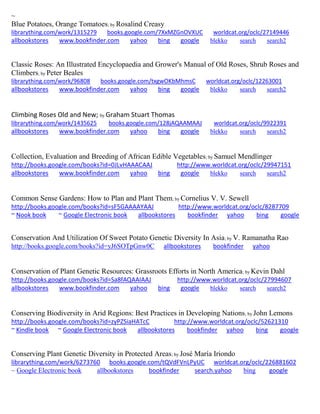 ~
Blue Potatoes, Orange Tomatoes; by Rosalind Creasy
librarything.com/work/1315279 books.google.com/7XxMZGnOVXUC worldcat.org/oclc/27149446
allbookstores www.bookfinder.com yahoo bing google blekko search search2
Classic Roses: An Illustrated Encyclopaedia and Grower's Manual of Old Roses, Shrub Roses and
Climbers; by Peter Beales
librarything.com/work/96808 books.google.com/txgwOKbMhmsC worldcat.org/oclc/12263001
allbookstores www.bookfinder.com yahoo bing google blekko search search2
Climbing Roses Old and New; by Graham Stuart Thomas
librarything.com/work/1435625 books.google.com/128jAQAAMAAJ worldcat.org/oclc/9922391
allbookstores www.bookfinder.com yahoo bing google blekko search search2
Collection, Evaluation and Breeding of African Edible Vegetables; by Samuel Mendlinger
http://books.google.com/books?id=0JLvHAAACAAJ http://www.worldcat.org/oclc/29947151
allbookstores www.bookfinder.com yahoo bing google blekko search search2
Common Sense Gardens: How to Plan and Plant Them; by Cornelius V. V. Sewell
http://books.google.com/books?id=sF5GAAAAYAAJ http://www.worldcat.org/oclc/8287709
~ Nook book ~ Google Electronic book allbookstores bookfinder yahoo bing google
Conservation And Utilization Of Sweet Potato Genetic Diversity In Asia; by V. Ramanatha Rao
http://books.google.com/books?id=yJ6SOTpGnw0C allbookstores bookfinder yahoo
Conservation of Plant Genetic Resources: Grassroots Efforts in North America; by Kevin Dahl
http://books.google.com/books?id=Sa8fAQAAIAAJ http://www.worldcat.org/oclc/27994607
allbookstores www.bookfinder.com yahoo bing google blekko search search2
Conserving Biodiversity in Arid Regions: Best Practices in Developing Nations; by John Lemons
http://books.google.com/books?id=zyPZSiaHATcC http://www.worldcat.org/oclc/52621310
~ Kindle book ~ Google Electronic book allbookstores bookfinder yahoo bing google
Conserving Plant Genetic Diversity in Protected Areas; by José María Iriondo
librarything.com/work/6273760 books.google.com/tQVdFVnLPyUC worldcat.org/oclc/226881602
~ Google Electronic book allbookstores bookfinder search.yahoo bing google
 