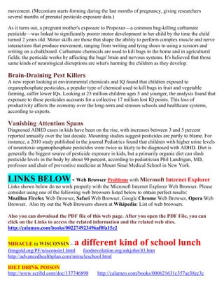 movement. (Meconium starts forming during the last months of pregnancy, giving researchers
several months of prenatal pesticide exposure data.)
As it turns out, a pregnant mother's exposure to Propoxur—a common bug-killing carbamate
pesticide—was linked to significantly poorer motor development in her child by the time the child
turned 2 years old. Motor skills are those that shape the ability to perform complex muscle and nerve
interactions that produce movement, ranging from writing and tying shoes to using a scissors and
writing on a chalkboard. Carbamate chemicals are used to kill bugs in the home and in agricultural
fields; the pesticide works by affecting the bugs' brain and nervous systems. It's believed that those
same kinds of neurological disruptions are what's harming the children as they develop.
Brain-Draining Pest Killers
A new report looking at environmental chemicals and IQ found that children exposed to
organophosphate pesticides, a popular type of chemical used to kill bugs in fruit and vegetable
farming, suffer lower IQs. Looking at 25 million children ages 5 and younger, the analysis found that
exposure to these pesticides accounts for a collective 17 million lost IQ points. This loss of
productivity affects the economy over the long-term and stresses schools and healthcare systems,
according to experts.
Vanishing Attention Spans
Diagnosed ADHD cases in kids have been on the rise, with increases between 3 and 5 percent
reported annually over the last decade. Mounting studies suggest pesticides are partly to blame. For
instance, a 2010 study published in the journal Pediatrics found that children with higher urine levels
of neurotoxic organophosphate pesticides were twice as likely to be diagnosed with ADHD. Diet is
generally the biggest source of pesticide exposure in kids, but a primarily organic diet can slash
pesticide levels in the body by about 90 percent, according to pediatrician Phil Landrigan, MD,
professor and chair of preventive medicine at Mount Sinai Medical School in New York.
LINKS BELOW - Web Browser Problems with Microsoft Internet Explorer
Links shown below do no work properly with the Microsoft Internet Explorer Web Browser. Please
consider using one of the following web browsers listed below to obtain perfect results:
Mozilloa Firefox Web Browser, Safari Web Browser, Google Chrome Web Browser, Opera Web
Browser. Also try out the Web Browsers shown at Wikipedia: List of web browsers.
Also you can download the PDF file of this web page. After you open the PDF File, you can
click on the Links to access the related information and the related web sites.
http://calameo.com/books/002274923496af0fa15c2
MIRACLE in WISCONSIN – a different kind of school lunch
feingold.org/PF/wisconsin1.html foodrevolution.org/askjohn/43.htm
http://advancedhealthplan.com/miracleschool.html
DIET DRINK POISON
http://www.scribd.com/doc/137746898 http://calameo.com/books/000621631c357ae38ec3c
 
