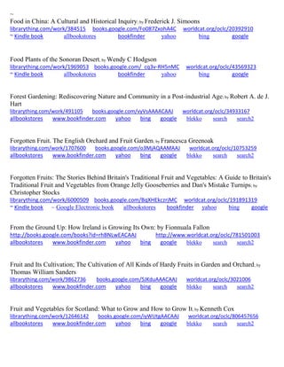 ~
Food in China: A Cultural and Historical Inquiry; by Frederick J. Simoons
librarything.com/work/384515 books.google.com/Fo087ZxohA4C worldcat.org/oclc/20392910
~ Kindle book allbookstores bookfinder yahoo bing google
Food Plants of the Sonoran Desert; by Wendy C Hodgson
librarything.com/work/1969053 books.google.com/_cq3v-RH5nMC worldcat.org/oclc/43569323
~ Kindle book allbookstores bookfinder yahoo bing google
Forest Gardening: Rediscovering Nature and Community in a Post-industrial Age; by Robert A. de J.
Hart
librarything.com/work/491105 books.google.com/vyVsAAAACAAJ worldcat.org/oclc/34933167
allbookstores www.bookfinder.com yahoo bing google blekko search search2
Forgotten Fruit. The English Orchard and Fruit Garden; by Francesca Greenoak
librarything.com/work/1707600 books.google.com/o3MjAQAAMAAJ worldcat.org/oclc/10753259
allbookstores www.bookfinder.com yahoo bing google blekko search search2
Forgotten Fruits: The Stories Behind Britain's Traditional Fruit and Vegetables: A Guide to Britain's
Traditional Fruit and Vegetables from Orange Jelly Gooseberries and Dan's Mistake Turnips; by
Christopher Stocks
librarything.com/work/6000509 books.google.com/BqXHEkczrjMC worldcat.org/oclc/191891319
~ Kindle book ~ Google Electronic book allbookstores bookfinder yahoo bing google
From the Ground Up: How Ireland is Growing Its Own: by Fionnuala Fallon
http://books.google.com/books?id=rhBNLwEACAAJ http://www.worldcat.org/oclc/781501003
allbookstores www.bookfinder.com yahoo bing google blekko search search2
Fruit and Its Cultivation; The Cultivation of All Kinds of Hardy Fruits in Garden and Orchard; by
Thomas William Sanders
librarything.com/work/9862736 books.google.com/5JKduAAACAAJ worldcat.org/oclc/3021006
allbookstores www.bookfinder.com yahoo bing google blekko search search2
Fruit and Vegetables for Scotland: What to Grow and How to Grow It; by Kenneth Cox
librarything.com/work/12646142 books.google.com/iyWUtgAACAAJ worldcat.org/oclc/806457656
allbookstores www.bookfinder.com yahoo bing google blekko search search2
 