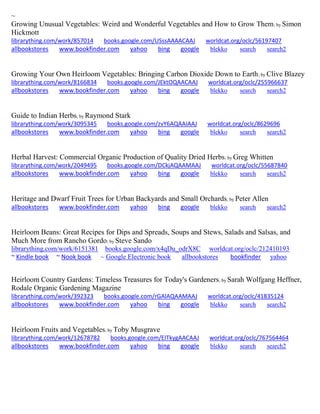 ~
Growing Unusual Vegetables: Weird and Wonderful Vegetables and How to Grow Them; by Simon
Hickmott
librarything.com/work/857014 books.google.com/USssAAAACAAJ worldcat.org/oclc/56197407
allbookstores www.bookfinder.com yahoo bing google blekko search search2
Growing Your Own Heirloom Vegetables: Bringing Carbon Dioxide Down to Earth; by Clive Blazey
librarything.com/work/8166834 books.google.com/JEktOQAACAAJ worldcat.org/oclc/255966637
allbookstores www.bookfinder.com yahoo bing google blekko search search2
Guide to Indian Herbs; by Raymond Stark
librarything.com/work/3095345 books.google.com/zvY6AQAAIAAJ worldcat.org/oclc/8629696
allbookstores www.bookfinder.com yahoo bing google blekko search search2
Herbal Harvest: Commercial Organic Production of Quality Dried Herbs; by Greg Whitten
librarything.com/work/2049495 books.google.com/DCkjAQAAMAAJ worldcat.org/oclc/55687840
allbookstores www.bookfinder.com yahoo bing google blekko search search2
Heritage and Dwarf Fruit Trees for Urban Backyards and Small Orchards; by Peter Allen
allbookstores www.bookfinder.com yahoo bing google blekko search search2
Heirloom Beans: Great Recipes for Dips and Spreads, Soups and Stews, Salads and Salsas, and
Much More from Rancho Gordo; by Steve Sando
librarything.com/work/6151381 books.google.com/x4qDu_odrX8C worldcat.org/oclc/212410193
~ Kindle book ~ Nook book ~ Google Electronic book allbookstores bookfinder yahoo
Heirloom Country Gardens: Timeless Treasures for Today's Gardeners; by Sarah Wolfgang Heffner,
Rodale Organic Gardening Magazine
librarything.com/work/392323 books.google.com/rGAlAQAAMAAJ worldcat.org/oclc/41835124
allbookstores www.bookfinder.com yahoo bing google blekko search search2
Heirloom Fruits and Vegetables; by Toby Musgrave
librarything.com/work/12678782 books.google.com/EITkygAACAAJ worldcat.org/oclc/767564464
allbookstores www.bookfinder.com yahoo bing google blekko search search2
 