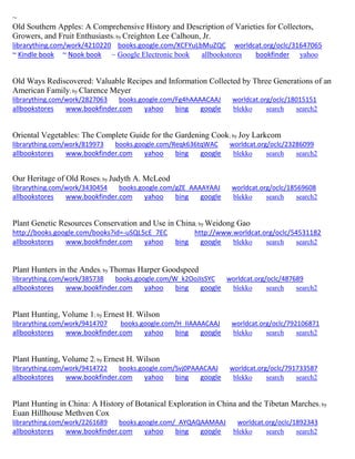 ~
Old Southern Apples: A Comprehensive History and Description of Varieties for Collectors,
Growers, and Fruit Enthusiasts; by Creighton Lee Calhoun, Jr.
librarything.com/work/4210220 books.google.com/XCFYuLbMuZQC worldcat.org/oclc/31647065
~ Kindle book ~ Nook book ~ Google Electronic book allbookstores bookfinder yahoo
Old Ways Rediscovered: Valuable Recipes and Information Collected by Three Generations of an
American Family; by Clarence Meyer
librarything.com/work/2827063 books.google.com/Fg4hAAAACAAJ worldcat.org/oclc/18015151
allbookstores www.bookfinder.com yahoo bing google blekko search search2
Oriental Vegetables: The Complete Guide for the Gardening Cook; by Joy Larkcom
librarything.com/work/819973 books.google.com/Reqk636tqWAC worldcat.org/oclc/23286099
allbookstores www.bookfinder.com yahoo bing google blekko search search2
Our Heritage of Old Roses; by Judyth A. McLeod
librarything.com/work/3430454 books.google.com/gZE_AAAAYAAJ worldcat.org/oclc/18569608
allbookstores www.bookfinder.com yahoo bing google blekko search search2
Plant Genetic Resources Conservation and Use in China; by Weidong Gao
http://books.google.com/books?id=-uSQL5cE_7EC http://www.worldcat.org/oclc/54531182
allbookstores www.bookfinder.com yahoo bing google blekko search search2
Plant Hunters in the Andes; by Thomas Harper Goodspeed
librarything.com/work/385738 books.google.com/W_k2OoJIsSYC worldcat.org/oclc/487689
allbookstores www.bookfinder.com yahoo bing google blekko search search2
Plant Hunting, Volume 1; by Ernest H. Wilson
librarything.com/work/9414707 books.google.com/H_IIAAAACAAJ worldcat.org/oclc/792106871
allbookstores www.bookfinder.com yahoo bing google blekko search search2
Plant Hunting, Volume 2; by Ernest H. Wilson
librarything.com/work/9414722 books.google.com/Svj0PAAACAAJ worldcat.org/oclc/791733587
allbookstores www.bookfinder.com yahoo bing google blekko search search2
Plant Hunting in China: A History of Botanical Exploration in China and the Tibetan Marches; by
Euan Hillhouse Methven Cox
librarything.com/work/2261689 books.google.com/_AYQAQAAMAAJ worldcat.org/oclc/1892343
allbookstores www.bookfinder.com yahoo bing google blekko search search2
 