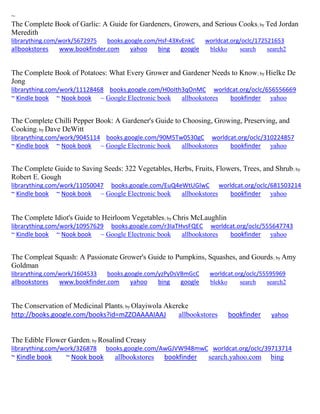 ~
The Complete Book of Garlic: A Guide for Gardeners, Growers, and Serious Cooks; by Ted Jordan
Meredith
librarything.com/work/5672975 books.google.com/Hsf-43XvEnkC worldcat.org/oclc/172521653
allbookstores www.bookfinder.com yahoo bing google blekko search search2
The Complete Book of Potatoes: What Every Grower and Gardener Needs to Know; by Hielke De
Jong
librarything.com/work/11128468 books.google.com/H0oIth3qOnMC worldcat.org/oclc/656556669
~ Kindle book ~ Nook book ~ Google Electronic book allbookstores bookfinder yahoo
The Complete Chilli Pepper Book: A Gardener's Guide to Choosing, Growing, Preserving, and
Cooking; by Dave DeWitt
librarything.com/work/9045114 books.google.com/90M5Tw0530gC worldcat.org/oclc/310224857
~ Kindle book ~ Nook book ~ Google Electronic book allbookstores bookfinder yahoo
The Complete Guide to Saving Seeds: 322 Vegetables, Herbs, Fruits, Flowers, Trees, and Shrub; by
Robert E. Gough
librarything.com/work/11050047 books.google.com/EuQ4eWtUGlwC worldcat.org/oclc/681503214
~ Kindle book ~ Nook book ~ Google Electronic book allbookstores bookfinder yahoo
The Complete Idiot's Guide to Heirloom Vegetables; by Chris McLaughlin
librarything.com/work/10957629 books.google.com/r3IaTHvsFQEC worldcat.org/oclc/555647743
~ Kindle book ~ Nook book ~ Google Electronic book allbookstores bookfinder yahoo
The Compleat Squash: A Passionate Grower's Guide to Pumpkins, Squashes, and Gourds; by Amy
Goldman
librarything.com/work/1604533 books.google.com/yzPyDsVBmGcC worldcat.org/oclc/55595969
allbookstores www.bookfinder.com yahoo bing google blekko search search2
The Conservation of Medicinal Plants; by Olayiwola Akereke
http://books.google.com/books?id=mZZOAAAAIAAJ allbookstores bookfinder yahoo
The Edible Flower Garden; by Rosalind Creasy
librarything.com/work/326878 books.google.com/AwGJVW948mwC worldcat.org/oclc/39713714
~ Kindle book ~ Nook book allbookstores bookfinder search.yahoo.com bing
 