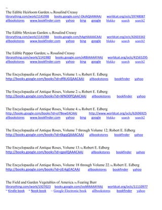 ~
The Edible Heirloom Garden; by Rosalind Creasy
librarything.com/work/1141998 books.google.com/-OkJAQAAMAAJ worldcat.org/oclc/39748087
allbookstores www.bookfinder.com yahoo bing google blekko search search2
The Edible Mexican Garden; by Rosalind Creasy
librarything.com/work/1141988 books.google.com/hAgHAAAACAAJ worldcat.org/oclc/42603342
allbookstores www.bookfinder.com yahoo bing google blekko search search2
The Edible Pepper Garden; by Rosalind Creasy
librarything.com/work/1141980 books.google.com/xRBIAAAAYAAJ worldcat.org/oclc/41565295
allbookstores www.bookfinder.com yahoo bing google blekko search search2
The Encyclopaedia of Antique Roses, Volume 1; by Robert E. Edberg
http://books.google.com/books?id=df8UGQAACAAJ allbookstores bookfinder yahoo
The Encyclopaedia of Antique Roses, Volume 2; by Robert E. Edberg
http://books.google.com/books?id=WNO0PQAACAAJ allbookstores bookfinder yahoo
The Encyclopaedia of Antique Roses, Volume 4; by Robert E. Edberg
http://books.google.com/books?id=oI78ewEACAAJ http://www.worldcat.org/oclc/62696925
allbookstores www.bookfinder.com yahoo bing google blekko search search2
The Encyclopaedia of Antique Roses, Volume 7 through Volume 12; Robert E. Edberg
http://books.google.com/books?id=6kgqQAAACAAJ allbookstores bookfinder yahoo
The Encyclopaedia of Antique Roses, Volume 13; by Robert E. Edberg
http://books.google.com/books?id=qpolQAAACAAJ allbookstores bookfinder yahoo
The Encyclopaedia of Antique Roses, Volume 18 through Volume 22; by Robert E. Edberg
http://books.google.com/books?id=jiErkgEACAAJ allbookstores bookfinder yahoo
The Field and Garden Vegetables of America; by Fearing Burr
librarything.com/work/1927023 books.google.com/iosMAAAAYAAJ worldcat.org/oclc/11110977
~ Kindle book ~ Nook book ~ Google Electronic book allbookstores bookfinder yahoo
 