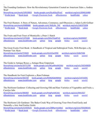 ~
The Founding Gardeners: How the Revolutionary Generation Created an American Eden; by Andrea
Wulf
librarything.com/work/10919003 books.google.com/0LvbOyzZFocC worldcat.org/oclc/694616489
~ Kindle book ~ Nook book ~ Google Electronic book allbookstores bookfinder yahoo
The Fruit Hunters: A Story of Nature, Adventure, Commerce, and Obsession; by Adam Leith Gollner
librarything.com/work/4986886 books.google.com/-9tIQ-Bs_T4C worldcat.org/oclc/166373208
~ Kindle book ~ Nook book ~ Google Electronic book allbookstores bookfinder yahoo
The Fruits and Fruit Trees of Monticello; by Peter J. Hatch
librarything.com/work/1375508 books.google.com/lDHz7htpBTUC worldcat.org/oclc/36499097
allbookstores www.bookfinder.com yahoo bing google blekko search search2
The Great Exotic Fruit Book: A Handbook of Tropical and Subtropical Fruits, With Recipes; by by
Norman Van Aken
librarything.com/work/772029 books.google.com/41JIi52wYP0C worldcat.org/oclc/31867506
allbookstores www.bookfinder.com yahoo bing google blekko search search2
The Guide to Antique Roses; by Antique Rose Emporium
librarything.com/work/10771704 books.google.com/NCyaMwAACAAJ worldcat.org/oclc/182540828
allbookstores www.bookfinder.com yahoo bing google blekko search search2
The Handbook for Fruit Explorers; by Ram Fishman
librarything.com/work/366720 books.google.com/RVMjAQAAMAAJ worldcat.org/oclc/14719291
allbookstores www.bookfinder.com yahoo bing google blekko search search2
The Heirloom Gardener: Collecting and Growing Old and Rare Varieties of Vegetables and Fruits; by
Carolyn Jabs
librarything.com/work/486969 books.google.com/PoIgPwAACAAJ worldcat.org/oclc/9441927
allbookstores www.bookfinder.com yahoo bing google blekko search search2
The Heirloom Life Gardener: The Baker Creek Way of Growing Your Own Food Easily and
Naturally; by Jere And Emilee Gettle
librarything.com/work/11593525 books.google.com/2BBlyrmxUBoC worldcat.org/oclc/703206541
~ Kindle book ~ Nook book ~ Google Electronic book allbookstores bookfinder yahoo
 