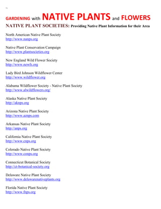 ~
GARDENING with NATIVE PLANTS and FLOWERS
NATIVE PLANT SOCIETIES: Providing Native Plant Information for their Area
North American Native Plant Society
http://www.nanps.org
Native Plant Conservation Campaign
http://www.plantsocieties.org
New England Wild Flower Society
http://www.newfs.org
Lady Bird Johnson Wildflower Center
http://www.wildflower.org
Alabama Wildflower Society - Native Plant Society
http://www.alwildflowers.org/
Alaska Native Plant Society
http://aknps.org
Arizona Native Plant Society
http://www.aznps.com
Arkansas Native Plant Society
http://anps.org
California Native Plant Society
http://www.cnps.org
Colorado Native Plant Society
http://www.conps.org
Connecticut Botanical Society
http://ct-botanical-society.org
Delaware Native Plant Society
http://www.delawarenativeplants.org
Florida Native Plant Society
http://www.fnps.org
 