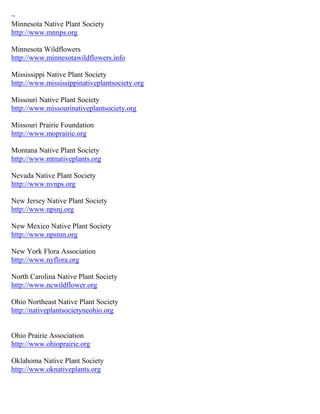 ~
Minnesota Native Plant Society
http://www.mnnps.org
Minnesota Wildflowers
http://www.minnesotawildflowers.info
Mississippi Native Plant Society
http://www.mississippinativeplantsociety.org
Missouri Native Plant Society
http://www.missourinativeplantsociety.org
Missouri Prairie Foundation
http://www.moprairie.org
Montana Native Plant Society
http://www.mtnativeplants.org
Nevada Native Plant Society
http://www.nvnps.org
New Jersey Native Plant Society
http://www.npsnj.org
New Mexico Native Plant Society
http://www.npsnm.org
New York Flora Association
http://www.nyflora.org
North Carolina Native Plant Society
http://www.ncwildflower.org
Ohio Northeast Native Plant Society
http://nativeplantsocietyneohio.org
Ohio Prairie Association
http://www.ohioprairie.org
Oklahoma Native Plant Society
http://www.oknativeplants.org
 