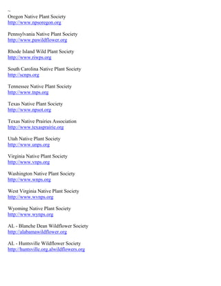 ~
Oregon Native Plant Society
http://www.npsoregon.org
Pennsylvania Native Plant Society
http://www.pawildflower.org
Rhode Island Wild Plant Society
http://www.riwps.org
South Carolina Native Plant Society
http://scnps.org
Tennessee Native Plant Society
http://www.tnps.org
Texas Native Plant Society
http://www.npsot.org
Texas Native Prairies Association
http://www.texasprairie.org
Utah Native Plant Society
http://www.unps.org
Virginia Native Plant Society
http://www.vnps.org
Washington Native Plant Society
http://www.wnps.org
West Virginia Native Plant Society
http://www.wvnps.org
Wyoming Native Plant Society
http://www.wynps.org
AL - Blanche Dean Wildflower Society
http://alabamawildflower.org
AL - Huntsville Wildflower Society
http://huntsville.org.alwildflowers.org
 