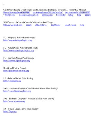 ~
California's Fading Wildflowers: Lost Legacy and Biological Invasions; by Richard A. Minnich
librarything.com/work/4893440 books.google.com/5WKDxEoYmXoC worldcat.org/oclc/174112685
~ Kindle book ~ Google Electronic book allbookstores bookfinder yahoo bing google
Wildflowers of Central Coastal California; by Rod Yeager
http://www.blurb.com google allbookstores bookfinder search.yahoo bing
FL - Magnolia Native Plant Society
http://magnolia.fnpschapters.org
FL - Nature Coast Native Plant Society
http://naturecoast.fnpschapters.org
FL - Sea Oats Native Plant Society
http://seaoats.fnpschapters.org
IL - Grand Prairie Friends
http://grandprairiefriends.org
LA - Folsom Native Plant Society
http://folsomnps.org
MO - Hawthorn Chapter of the Missouri Native Plant Society
http://columbianativeplants.org
MO - Southeast Chapter of Missouri Native Plant Society
http://www.semonps.org
NY - Finger Lakes Native Plant Society
http://flnps.org
 