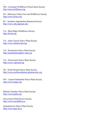~
OH - Cincinnati Wildflower Preservation Society
http://cincywildflower.org
PA - Delaware Valley Fern and Wildflower Society
http://www.dvfws.org
SC - Southern Appalachian Botanical Society
http://www.sabs.appstate.edu
VA - Blue Ridge Wildflower Society
http://brwfs.org
VA - John Clayton Native Plant Society
http://www.claytonvnps.org
VA - Pocahontas Native Plant Society
http://pocahontaschapter-vnps.org
VA - Potowmack Native Plant Society
http://www.vnps-pot.org
WI - North Woods Native Plant Society
http://www.northwoodsnativeplantsociety.org
WV - Eastern Panhandle Native Plant Society
http://www.epnps.org
British Columbia Native Plant Society
http://www.npsbc.org
Nova Scotia Wild Flower Society
http://www.nswildflora.ca
Saskatchewan Native Plant Society
http://www.npss.sk.ca
 
