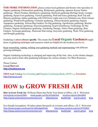 ~
FOR MORE INFORMATION, please contact local gardeners and farmers who specialize in:
Organic gardening, Permaculture gardening, Biodynamic gardening, Japanese Kyusei Nature
gardening - Shizen Nouhou, Biointensive gardening, Heirloom gardening-Heritage Seeds, Lasagna
gardening, Square Foot gardening, Vertical gardening, Wall and Fence gardening, Roof Top and
Balcony gardening, Indoor gardening with LED Grow Lights and www.Solatube.com, Micro Greens
gardening, Windowsill gardening, Container gardening, African Keyhole gardening, Organic
Aquaponics gardening, African Bag Gardens, No Dig gardening, Agroforestry gardening, Biochar
gardening, Aeroponic gardening, Seaweed gardening, Israeli Greenhouses Technology for Hot
Climates, Organic Hydroponics gardening , Gardening Therapy, Native Plant gardening, Rain
Gardens, Xeriscape gardening , Rainwater Harvesting, Greywater gardening. Water Wise gardening
and Drought gardening.
Gardening is micro-climate specific. This means that Local Organic Gardeners might
know of gardening techniques and resources which are helpful for the location you live in.
Keep researching, reading, refining your gardening methods and experimenting with different
growing techniques.
Organic Gardening technology is changing and improving all the time. Also, as the climate changes,
you may need to learn other gardening techniques for various climates. For More Resources
Please Contact:
Local Harvest
http://localharvest.org
FREE book Catalog: Eco Farming and Organic Gardening Books, DVD’s and Newsletter
http://acresusa.com
HOW to GROW FRESH AIR
How to Grow Fresh Air: 50 House Plants that Purify Your Home or Office; by B. C. Wolverton
Librarything.com/work/3681 books.google.com/DLuFPwAACAAJ worldcat.org/oclc/36634843
http://www.wolvertonenvironmental.com allbookstores bookfinder search.yahoo bing
Eco-friendly houseplants: 50 indoor plants that purify air in homes and offices; by B. C. Wolverton
http://books.google.com/books?id=VbOuQgAACAAJ http://www.worldcat.org/oclc/37703853
http://www.wolvertonenvironmental.com allbookstores bookfinder search.yahoo bing
 