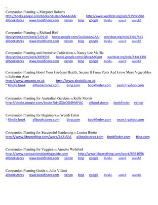 ~
Companion Planting; by Margaret Roberts
http://books.google.com/books?id=U4FZAAAACAAJ http://www.worldcat.org/oclc/139975988
allbookstores www.bookfinder.com yahoo bing google blekko search search2
Companion Planting; by Richard Bird
librarything.com/work/729518 books.google.com/5xsGAAAACAAJ worldcat.org/oclc/23667555
allbookstores www.bookfinder.com yahoo bing google blekko search search2
Companion Planting and Intensive Cultivation; by Nancy Lee Maffia
librarything.com/work/4993593 books.google.com/cQfatgAACAAJ worldcat.org/oclc/43414392
allbookstores www.bookfinder.com yahoo bing google blekko search search2
Companion Planting Boost Your Garden's Health, Secure It From Pests And Grow More Vegetables;
by Ephraim Acre
http://www.amazon.co.uk http://www.dealzilla.co.uk
~ Kindle book allbookstores.com bing.com bookfinder.com search.yahoo.com
Companion Planting for Australian Gardens; by Kelly Morris
http://books.google.com/books?id=OXicOO4HMFUC allbookstores bookfinder yahoo
Companion Planting for Beginners; by Wendi Eaton
~ Kindle book allbookstores.com bing.com bookfinder.com search.yahoo.com
Companion Planting for Successful Gardening; by Louise Riotte
http://www.librarything.com/work/4821536 allbookstores.com bookfinder.com bing.com
Companion Planting for Veggies; by Annette Welsford
http://www.companionplantingguide.com http://www.librarything.com/work/8981096
allbookstores www.bookfinder.com yahoo bing google blekko search search2
Companion Planting Guide; by Julie Villani
allbookstores www.bookfinder.com yahoo bing google blekko search search2
 