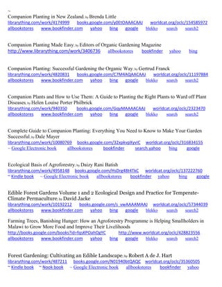 ~
Companion Planting in New Zealand; by Brenda Little
librarything.com/work/4174999 books.google.com/y0EtOAAACAAJ worldcat.org/oclc/154585972
allbookstores www.bookfinder.com yahoo bing google blekko search search2
Companion Planting Made Easy; by Editors of Organic Gardening Magazine
http://www.librarything.com/work/3406736 allbookstores bookfinder yahoo bing
Companion Planting: Successful Gardening the Organic Way; by Gertrud Franck
librarything.com/work/4820831 books.google.com/C7M4AQAACAAJ worldcat.org/oclc/11197884
allbookstores www.bookfinder.com yahoo bing google blekko search search2
Companion Plants and How to Use Them: A Guide to Planting the Right Plants to Ward off Plant
Diseases; by Helen Louise Porter Philbrick
librarything.com/work/940350 books.google.com/GqyMAAAACAAJ worldcat.org/oclc/2323470
allbookstores www.bookfinder.com yahoo bing google blekko search search2
Complete Guide to Companion Planting: Everything You Need to Know to Make Your Garden
Successful; by Dale Mayer
librarything.com/work/10080769 books.google.com/32xpkvpXyvIC worldcat.org/oclc/316834155
~ Google Electronic book allbookstores bookfinder search.yahoo bing google
Ecological Basis of Agroforestry; by Daizy Rani Batish
librarything.com/work/4958148 books.google.com/HsDrg48t4TkC worldcat.org/oclc/137222760
~ Kindle book ~ Google Electronic book allbookstores bookfinder yahoo bing google
Edible Forest Gardens Volume 1 and 2 Ecological Design and Practice for Temperate-
Climate Permaculture; by David Jacke
librarything.com/work/10192212 books.google.com/s_vwAAAAMAAJ worldcat.org/oclc/57344039
allbookstores www.bookfinder.com yahoo bing google blekko search search2
Farming Trees, Banishing Hunger: How an Agroforestry Programme is Helping Smallholders in
Malawi to Grow More Food and Improve Their Livelihoods
http://books.google.com/books?id=fqsKPOahOgYC http://www.worldcat.org/oclc/428823556
allbookstores www.bookfinder.com yahoo bing google blekko search search2
Forest Gardening: Cultivating an Edible Landscape; by Robert A de J. Hart
librarything.com/work/487211 books.google.com/N01940btQAQC worldcat.org/oclc/35360505
~ Kindle book ~ Nook book ~ Google Electronic book allbookstores bookfinder yahoo
 