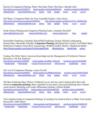 ~
Secrets of Companion Planting: Plants That Help, Plants That Hurt; by Brenda Little
librarything.com/work/2596731 books.google.com/byjoAAAACAAJ worldcat.org/oclc/148670035
allbookstores www.bookfinder.com yahoo bing google blekko search search2
Soil Mates: Companion Plants for Your Vegetable Garden; by Sara Alway
http://www.librarything.com/work/10746015 http://books.google.com/books?id=TV_wRQAACAAJ
allbookstores www.bookfinder.com yahoo bing google blekko search search2
South African Planting and Companion Planting Guide; by Jeannine Davidoff
www.allbookstores.com www.bookfinder.com search.yahoo.com bing google
Sustainable Gardening, including: Raised Bed Gardening, Energy-efficient Landscaping,
Permaculture, Masanobu Fukuoka, Companion Planting, Biological Pest Control, Leaf Mold, Spent
Mushroom Compost, Green Roof, Agroecology, Wildlife Garden, Mulch; by Hephaestus Books
http://books.google.com/books?id=qhaLtgAACAAJ allbookstores bookfinder yahoo
Tending The Wild: Native American Knowledge and the Management of California's Natural
Resources; by M. Kat Anderson
librarything.com/work/1300650 books.google.com/WM--vVFtnvkC worldcat.org/oclc/56103978
~ Kindle book ~ Nook book ~ Google Electronic book allbookstores bookfinder yahoo
The A-Z of Companion Planting; by Jayne Neville
librarything.com/work/10584295 books.google.com/f80bQwAACAAJ worldcat.org/oclc/495273643
allbookstores www.bookfinder.com yahoo bing google blekko search search2
The Best Gardening Ideas I Know: Foolproof way to start any seed, Compost piles that work,
Practical companion planting, More vegetables in less space, Succession planting chart, Natural
weed controls, Mulching with weeds, Midsummer feeding; by Robert Rodale
librarything.com/work/767913 books.google.com/H3esPwAACAAJ worldcat.org/oclc/6449670
allbookstores www.bookfinder.com yahoo bing google blekko search search2
The Complete Guide to Companion Planting: Everything You Need to Know to Make Your Garden
Successful; by Dale Mayer
librarything.com/work/10080769 books.google.com/32xpkvpXyvIC worldcat.org/oclc/316834155
~ Kindle book ~ Nook book ~ Google Electronic book allbookstores bookfinder yahoo
 