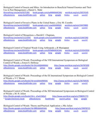 ~
Biological Control of Insects and Mites: An Introduction to Beneficial Natural Enemies and Their
Use in Pest Management; by Daniel L. Mahr
librarything.com/work/9275381 books.google.com/xyNNMAAACAAJ worldcat.org/oclc/30574145
allbookstores www.bookfinder.com yahoo bing google blekko search search2
Biological Control of Invasive Plants in the United States; by Eric M. Coombs
librarything.com/work/4342897 books.google.com/-uzwAAAAMAAJ worldcat.org/oclc/54479883
allbookstores www.bookfinder.com yahoo bing google blekko search search2
Biological Control of Mosquitoes; by Harold C. Chapman,
librarything.com/work/11121642 books.google.com/Lq1aAAAAYAAJ worldcat.org/oclc/12667282
allbookstores www.bookfinder.com yahoo bing google blekko search search2
Biological Control of Tropical Weeds Using Arthropods; by R Muniappan
librarything.com/work/8543434 books.google.com/RYNBMAEACAAJ worldcat.org/oclc/233543954
allbookstores www.bookfinder.com yahoo bing google blekko search search2
Biological Control of Weeds: Proceedings of the VIII International Symposium on Biological
Control of Weeds; by Ernest S. Delfosse
http://books.google.com/books?id=5tUnAQAAMAAJ http://www.worldcat.org/oclc/36787209
allbookstores www.bookfinder.com yahoo bing google blekko search search2
Biological Control of Weeds: Proceedings of the IX International Symposium on Biological Control
of Weeds; by V C Moran
http://books.google.com/books?id=exvbAAAAMAAJ http://www.worldcat.org/oclc/36758595
allbookstores www.bookfinder.com yahoo bing google blekko search search2
Biological Control of Weeds: Proceedings of the XII International Symposium on Biological Control
of Weeds; by M. H. Julien
http://books.google.com/books?id=c_cCwli1NQcC http://www.worldcat.org/oclc/798091773
~ Google Electronic book allbookstores bookfinder search.yahoo bing google
Biological Control of Weeds: Theory and Practical Application; by Mic Julien
http://books.google.com/books?id=9BRIAAAAYAAJ http://www.worldcat.org/oclc/39078715
allbookstores www.bookfinder.com yahoo bing google blekko search search2
 