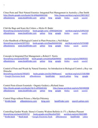 ~
Citrus Pests and Their Natural Enemies: Integrated Pest Management in Australia; by Dan Smith
http://books.google.com/books?id=dhBqAAAACAAJ http://www.worldcat.org/oclc/38213617
allbookstores www.bookfinder.com yahoo bing google blekko search search2
Club the Bugs and Scare the Critters; by Myles H. Bader
librarything.com/work/5152612 books.google.com/_rOWGQAACAAJ worldcat.org/oclc/53952310
allbookstores www.bookfinder.com yahoo bing google blekko search search2
Color Handbook of Biological Control in Plant Protection; by Neil Helyer
librarything.com/work/2077415 books.google.com/NwpNAAAAYAAJ worldcat.org/oclc/52733389
allbookstores www.bookfinder.com yahoo bing google blekko search search2
Concepts in Integrated Pest Management; by Robert F. Norris
librarything.com/work/967656 books.google.com/yAUpAQAAMAAJ worldcat.org/oclc/49699355
allbookstores www.bookfinder.com yahoo bing google blekko search search2
Control of Pests and Weeds by Natural Enemies: An Introduction to Biological Control; by Roy van
Driesche
librarything.com/work/7991872 books.google.com/0sLTMbNswecC worldcat.org/oclc/173367808
~ Google Electronic book allbookstores bookfinder search.yahoo bing google
Control Pests (Green Essentials - Organic Guides); by Richard Jones
http://books.google.com/books?id=Z-o3PQAACAAJ http://www.worldcat.org/oclc/502390208
allbookstores www.bookfinder.com yahoo bing google blekko search search2
Control Slugs without Poison; by Marilyn Pokorney
~ Kindle book allbookstores.com bing.com bookfinder.com search.yahoo.com
Controlling Garden Weeds: Storey's Country Wisdom Bulletin A-171; by Barbara Pleasant
librarything.com/work/2435712 books.google.com/0bovHiolTAEC worldcat.org/oclc/36621885
~ Kindle book ~ Nook book ~ Google Electronic book allbookstores bookfinder yahoo
 