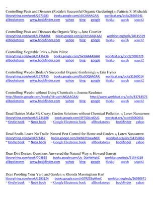 ~
Controlling Pests and Diseases (Rodale's Successful Organic Gardening); by Patricia S. Michalak
librarything.com/work/2673683 books.google.com/z3ICAAAACAAJ worldcat.org/oclc/28665641
allbookstores www.bookfinder.com yahoo bing google blekko search search2
Controlling Pests and Diseases the Organic Way; by Jane Courtier
librarything.com/work/12964884 books.google.com/g7drHAAACAAJ worldcat.org/oclc/28115599
allbookstores www.bookfinder.com yahoo bing google blekko search search2
Controlling Vegetable Pests; by Pam Peirce
librarything.com/work/1436736 books.google.com/Yw9IAAAAYAAJ worldcat.org/oclc/25009778
allbookstores www.bookfinder.com yahoo bing google blekko search search2
Controlling Weeds (Rodale's Successful Organic Gardening); by Erin Hynes
librarything.com/work/1577455 books.google.com/0ta3OQAACAAJ worldcat.org/oclc/31969014
allbookstores www.bookfinder.com yahoo bing google blekko search search2
Controlling Weeds: without Using Chemicals; by Joanna Readman
http://books.google.com/books?id=uqHLNQAACAAJ http://www.worldcat.org/oclc/43718575
allbookstores www.bookfinder.com yahoo bing google blekko search search2
Dead Daisies Make Me Crazy: Garden Solutions without Chemical Pollution; by Loren Nancarrow
librarything.com/work/1234288 books.google.com/4P7S0jLrdDUC worldcat.org/oclc/43060651
~ Kindle book ~ Nook book ~ Google Electronic book allbookstores bookfinder yahoo
Dead Snails Leave No Trails: Natural Pest Control for Home and Garden; by Loren Nancarrow
librarything.com/work/71467 books.google.com/RaWkPHkawM0C worldcat.org/oclc/34356066
~ Kindle book ~ Nook book ~ Google Electronic book allbookstores bookfinder yahoo
Dear Dirt Doctor: Questions Answered the Natural Way; by Howard Garrett
librarything.com/work/703825 books.google.com/Uc_DLeNeNqkC worldcat.org/oclc/51544218
allbookstores www.bookfinder.com yahoo bing google blekko search search2
Deer Proofing Your Yard and Garden; by Rhonda Massingham Hart
librarything.com/work/1283124 books.google.com/vG7RZC8qHhwC worldcat.org/oclc/36930671
~ Kindle book ~ Nook book ~ Google Electronic book allbookstores bookfinder yahoo
 