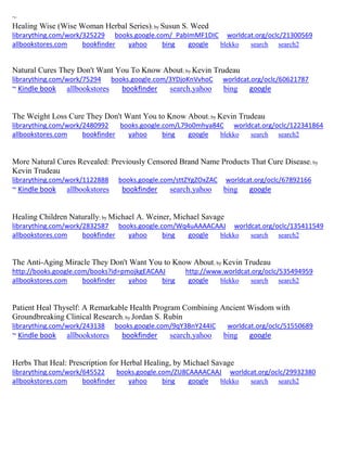 ~
Healing Wise (Wise Woman Herbal Series); by Susun S. Weed
librarything.com/work/325229 books.google.com/_PabImMF1DIC worldcat.org/oclc/21300569
allbookstores.com bookfinder yahoo bing google blekko search search2
Natural Cures They Don't Want You To Know About; by Kevin Trudeau
librarything.com/work/75294 books.google.com/3YDjoKnVvhoC worldcat.org/oclc/60621787
~ Kindle book allbookstores bookfinder search.yahoo bing google
The Weight Loss Cure They Don't Want You to Know About; by Kevin Trudeau
librarything.com/work/2480992 books.google.com/L79o0mhya84C worldcat.org/oclc/122341864
allbookstores.com bookfinder yahoo bing google blekko search search2
More Natural Cures Revealed: Previously Censored Brand Name Products That Cure Disease; by
Kevin Trudeau
librarything.com/work/1122888 books.google.com/sttZYgZOxZAC worldcat.org/oclc/67892166
~ Kindle book allbookstores bookfinder search.yahoo bing google
Healing Children Naturally; by Michael A. Weiner, Michael Savage
librarything.com/work/2832587 books.google.com/Wq4uAAAACAAJ worldcat.org/oclc/135411549
allbookstores.com bookfinder yahoo bing google blekko search search2
The Anti-Aging Miracle They Don't Want You to Know About; by Kevin Trudeau
http://books.google.com/books?id=pmojkgEACAAJ http://www.worldcat.org/oclc/535494959
allbookstores.com bookfinder yahoo bing google blekko search search2
Patient Heal Thyself: A Remarkable Health Program Combining Ancient Wisdom with
Groundbreaking Clinical Research; by Jordan S. Rubin
librarything.com/work/243138 books.google.com/9qY3BnY244IC worldcat.org/oclc/51550689
~ Kindle book allbookstores bookfinder search.yahoo bing google
Herbs That Heal: Prescription for Herbal Healing, by Michael Savage
librarything.com/work/645522 books.google.com/ZU8CAAAACAAJ worldcat.org/oclc/29932380
allbookstores.com bookfinder yahoo bing google blekko search search2
 