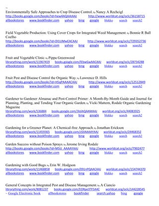 ~
Environmentally Safe Approaches to Crop Disease Control; by Nancy A Rechcigl
http://books.google.com/books?id=hew4AQAAIAAJ http://www.worldcat.org/oclc/36158715
allbookstores www.bookfinder.com yahoo bing google blekko search search2
Field Vegetable Production: Using Cover Crops for Integrated Weed Management; by Bonnie R Ball
Coelho
http://books.google.com/books?id=Dl1UMwEACAAJ http://www.worldcat.org/oclc/729352736
allbookstores www.bookfinder.com yahoo bing google blekko search search2
Fruit and Vegetable Clinic; by Pippa Greenwood
librarything.com/work/11967419 books.google.com/lEbwGwAACAAJ worldcat.org/oclc/28734288
allbookstores www.bookfinder.com yahoo bing google blekko search search2
Fruit Pest and Disease Control the Organic Way; by Lawrence D. Hills
http://books.google.com/books?id=H5qPAAAACAAJ http://www.worldcat.org/oclc/12512849
allbookstores www.bookfinder.com yahoo bing google blekko search search2
Gardener to Gardener Almanac and Pest-Control Primer: A Month-By-Month Guide and Journal for
Planning, Planting, and Tending Your Organic Garden; by Vicki Mattern, Rodale Organic Gardening
Magazine
librarything.com/work/536884 books.google.com/3lolAQAAMAAJ worldcat.org/oclc/44083925
allbookstores www.bookfinder.com yahoo bing google blekko search search2
Gardening for a Greener Planet: A Chemical-free Approach; by Jonathan Erickson
librarything.com/work/11459365 books.google.com/zSlIAAAAYAAJ worldcat.org/oclc/24468352
allbookstores www.bookfinder.com yahoo bing google blekko search search2
Garden Success without Poison Sprays; by Jerome Irving Rodale
http://books.google.com/books?id=M5U_AAAAYAAJ http://www.worldcat.org/oclc/7902477
allbookstores www.bookfinder.com yahoo bing google blekko search search2
Gardening with Good Bugs; by Erin W. Hodgson
librarything.com/work/11468858 books.google.com/091nPQAACAAJ worldcat.org/oclc/154744370
allbookstores www.bookfinder.com yahoo bing google blekko search search2
General Concepts in Integrated Pest and Disease Management; by A Ciancio
librarything.com/work/8081237 books.google.com/EORpe3TF5A4C worldcat.org/oclc/144228545
~ Google Electronic book allbookstores bookfinder search.yahoo bing google
 