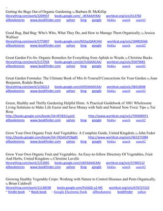 ~
Getting the Bugs Out of Organic Gardening; by Barbara B. McKillip
librarything.com/work/2209937 books.google.com/_-dFAAAAYAAJ worldcat.org/oclc/613782
allbookstores www.bookfinder.com yahoo bing google blekko search search2
Good Bug, Bad Bug: Who's Who, What They Do, and How to Manage Them Organically; by Jessica
Walliser
librarything.com/work/5775897 books.google.com/N22qcQAACAAJ worldcat.org/oclc/184826566
allbookstores www.bookfinder.com yahoo bing google blekko search search2
Great Garden Fix-Its: Organic Remedies for Everything from Aphids to Weeds; by Christine Bucks
librarything.com/work/5157934 books.google.com/pCYLAAAACAAJ worldcat.org/oclc/45879681
allbookstores www.bookfinder.com yahoo bing google blekko search search2
Great Garden Formulas: The Ultimate Book of Mix-It-Yourself Concoctions for Your Garden; by Joan
Benjamin, Rodale Books
librarything.com/work/1236213 books.google.com/e0YEAAAACAAJ worldcat.org/oclc/38410048
allbookstores www.bookfinder.com yahoo bing google blekko search search2
Green, Healthy and Thrifty Gardening Helpful Hints: A Practical Guidebook of 1001 Wholesome
Living Solutions to Make Life Easier and Save Money with Safe and Natural Non-Toxic Tips; by Tui
Rose
http://books.google.com/books?id=iRTi83i1yyUC http://www.worldcat.org/oclc/794300971
allbookstores www.bookfinder.com yahoo bing google blekko search search2
Grow Your Own Organic Fruit And Vegetables: A Complete Guide, United Kingdom; by John Fedor
http://books.google.com/books?id=7XZxKUP2Bg8C http://www.worldcat.org/oclc/461271084
allbookstores www.bookfinder.com yahoo bing google blekko search search2
Grow Your Own Organic Fruit and Vegetables: An Easy-to-follow Directory Of Vegetables, Fruit
And Herbs, United Kingdom; by Christine Lavelle
librarything.com/work/1215045 books.google.com/nI6FAAAACAAJ worldcat.org/oclc/57485512
allbookstores www.bookfinder.com yahoo bing google blekko search search2
Growing Healthy Vegetable Crops: Working with Nature to Control Diseases and Pests Organically;
by Brian Caldwell
librarything.com/work/11138598 books.google.com/PsSSQS-u2-MC worldcat.org/oclc/676727210
~ Kindle book ~ Nook book ~ Google Electronic book allbookstores bookfinder yahoo
 
