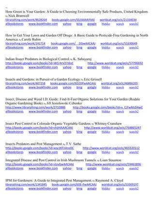 ~
How Green is Your Garden: A Guide to Choosing Environmentally Safe Products, United Kingdom;
by Nick Branwell
librarything.com/work/8628264 books.google.com/SSJIAAAAYAAJ worldcat.org/oclc/21164034
allbookstores www.bookfinder.com yahoo bing google blekko search search2
How to Get Your Lawn and Garden Off Drugs: A Basic Guide to Pesticide-Free Gardening in North
America; by Carole Rubin
librarything.com/work/141714 books.google.com/__2tbwAACAAJ worldcat.org/oclc/51630649
allbookstores www.bookfinder.com yahoo bing google blekko search search2
Indian Insect Predators in Biological Control; by K. Sahayaraj
http://books.google.com/books?id=WCr4rV27J6sC http://www.worldcat.org/oclc/57796692
allbookstores www.bookfinder.com yahoo bing google blekko search search2
Insects and Gardens: in Pursuit of a Garden Ecology; by Eric Grissell
librarything.com/work/407258 books.google.com/XD2DPwAACAAJ worldcat.org/oclc/46866205
allbookstores www.bookfinder.com yahoo bing google blekko search search2
Insect, Disease and Weed I.D. Guide: Find-It-Fast Organic Solutions for Your Garden (Rodale
Organic Gardening Book); by Jill Jesiolowski Cebenko
http://www.librarything.com/work/2710886 http://books.google.com/books?id=x_CjYwMzD4wC
allbookstores www.bookfinder.com yahoo bing google blekko search search2
Insect Pest Control in Colorado Organic Vegetable Gardens; by Whitney Cranshaw
http://books.google.com/books?id=chjIHAAACAAJ http://www.worldcat.org/oclc/768865247
allbookstores www.bookfinder.com yahoo bing google blekko search search2
Insects Predators and Pest Management; by T.V. Sathe
http://books.google.com/books?id=xoy1KFnAne0C http://www.worldcat.org/oclc/469320112
allbookstores www.bookfinder.com yahoo bing google blekko search search2
Integrated Disease and Pest Control in Irish Mushroom Tunnels; by Liam Staunton
http://books.google.com/books?id=stzvGwAACAAJ http://www.worldcat.org/oclc/59461896
allbookstores www.bookfinder.com yahoo bing google blekko search search2
IPM for Gardeners: A Guide to Integrated Pest Management; by Raymond A. Cloyd
librarything.com/work/1341845 books.google.com/6DE-PwAACAAJ worldcat.org/oclc/53369197
allbookstores www.bookfinder.com yahoo bing google blekko search search2
 
