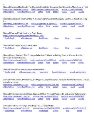 ~
Natural Enemies Handbook: The Illustrated Guide to Biological Pest Control; by Mary Louise Flint
librarything.com/work/3765024 books.google.com/FBJvpMqcV9UC wrldcat.org/oclc/39933890
allbookstores www.bookfinder.com yahoo bing google blekko search search2
Natural Enemies in Your Garden: A Homeowner's Guide to Biological Control; by Jana Chin-Ting
Lee
librarything.com/work/9436306 books.google.com/-z-2SgAACAAJ worldcat.org/oclc/52823917
allbookstores www.bookfinder.com yahoo bing google blekko search search2
Natural Flea and Tick Control; by Andy Lopez
http://www.librarything.com/work/12177395
~ Kindle book allbookstores bookfinder yahoo bing google
Natural Fruit Tree Care; by Andy Lopez
~ Kindle book allbookstores bookfinder yahoo bing google
Natural Insect Control: The Ecological Gardener's Guide to Foiling Pests; by Warren Schultz;
Brooklyn Botanic Garden
librarything.com/work/819659 books.google.com/DsJsQZ70zSsC worldcat.org/oclc/30837148
allbookstores www.bookfinder.com yahoo bing google blekko search search2
Natural Mosquito Control; by Invisible Gardener
~ Kindle book allbookstores.com bing.com bookfinder.com search.yahoo.com
Natural Pest Control, Don't Panic, It's Organic: Alternatives to Chemicals for the Home and Garden;
by Andrew Lopez
librarything.com/work/2522262 books.google.com/KecGAAAACAAJ worldcat.org/oclc/36184524
allbookstores www.bookfinder.com yahoo bing google blekko search search2
Natural Pesticides from the Neem Tree and Other Tropical Plants; by H. and Ascher Schmutterer
librarything.com/work/11106136 books.google.com/t0EO7D2RssC worldcat.org/oclc/12687465
allbookstores www.bookfinder.com yahoo bing google blekko search search2
Natural Solutions to Things That Bug You; by Myles Bader
librarything.com/work/13201492 books.google.com/lhpaNQEACAAJ worldcat.org/oclc/813250170
~ Kindle book allbookstores bookfinder yahoo bing google
 