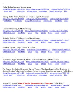 ~
Garlic Healing Powers; by Bernard Jensen
librarything.com/work/10452504 books.google.com/VkdvPQAACAAJ worldcat.org/oclc/30737968
~ Kindle book ~ Nook book allbookstores bookfinder search.yahoo.com bing
Healing Herbal Wines, Vinegars and Syrups; by Joyce A. Wardwell
librarything.com/work/4220600 books.google.com/6JyZ5-080QoC worldcat.org/oclc/52075589
~ Kindle book ~ Nook book ~ Google Electronic Book allbookstores bookfinder yahoo
Maximum Immunity, by Michael Savage
librarything.com/work/675695 books.google.com/3PysuPkU9MIC worldcat.org/oclc/12370843
allbookstores.com bookfinder yahoo bing google blekko search search2
Reducing the Risk of Alzheimer's, by Michael Savage
librarything.com/work/5330798 books.google.com/4f8Nj83E3R8C worldcat.org/oclc/15107363
allbookstores.com bookfinder yahoo bing google blekko search search2
Nutrition Against Aging; by Michael A. Weiner
librarything.com/work/10615582 books.google.com/4mDfAAAACAAJ worldcat.org/oclc/10080011
allbookstores.com bookfinder yahoo bing google blekko search search2
Hyperbaric Oxygen Therapy, Dr. Morton Walker Health Book; by Morton Walker
librarything.com/work/3553329 books.google.com/7TU6sC5Pyy0C worldcat.org/oclc/37443454
allbookstores.com bookfinder yahoo bing google blekko search search2
The Oxygen Revolution: Hyperbaric Oxygen Therapy: The Groundbreaking New Treatment for
Stroke, Alzheimer's, Parkinson's, Arthritis, Autism, Learning Disabilities and More; by Paul G. Harch
librarything.com/work/9789426 books.google.com/cpFnPwAACAAJ worldcat.org/oclc/77767106
~ Kindle book ~ Nook book allbookstores bookfinder search.yahoo.com bing
Apple Cider Vinegar: Control Weight, Banish Obesity and Diabetes; by Paul C. Bragg
librarything.com/work/771911 books.google.com/GWMlSwAACAAJ worldcat.org/oclc/16445073
allbookstores.com bookfinder yahoo bing google blekko search search2
 