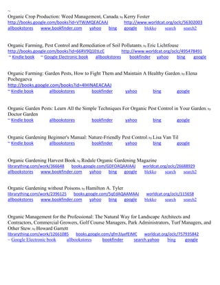~
Organic Crop Production: Weed Management, Canada; by Kerry Foster
http://books.google.com/books?id=VTWjMQEACAAJ http://www.worldcat.org/oclc/56302003
allbookstores www.bookfinder.com yahoo bing google blekko search search2
Organic Farming, Pest Control and Remediation of Soil Pollutants; by Eric Lichtfouse
http://books.google.com/books?id=66RV9Q1EtLcC http://www.worldcat.org/oclc/495478491
~ Kindle book ~ Google Electronic book allbookstores bookfinder yahoo bing google
Organic Farming: Garden Pests, How to Fight Them and Maintain A Healthy Garden; by Elena
Pochegaeva
http://books.google.com/books?id=4lHINAEACAAJ
~ Kindle book allbookstores bookfinder yahoo bing google
Organic Garden Pests: Learn All the Simple Techniques For Organic Pest Control in Your Garden; by
Doctor Garden
~ Kindle book allbookstores bookfinder yahoo bing google
Organic Gardening Beginner's Manual: Nature-Friendly Pest Control; by Lisa Van Til
~ Kindle book allbookstores bookfinder yahoo bing google
Organic Gardening Harvest Book; by Rodale Organic Gardening Magazine
librarything.com/work/366648 books.google.com/GDFOAQAAIAAJ worldcat.org/oclc/26688929
allbookstores www.bookfinder.com yahoo bing google blekko search search2
Organic Gardening without Poisons; by Hamilton A. Tyler
librarything.com/work/2396125 books.google.com/5qEdAQAAMAAJ worldcat.org/oclc/115658
allbookstores www.bookfinder.com yahoo bing google blekko search search2
Organic Management for the Professional: The Natural Way for Landscape Architects and
Contractors, Commercial Growers, Golf Course Managers, Park Administrators, Turf Managers, and
Other Stew; by Howard Garrett
librarything.com/work/12661085 books.google.com/qfm3JyefEIMC worldcat.org/oclc/757935842
~ Google Electronic book allbookstores bookfinder search.yahoo bing google
 
