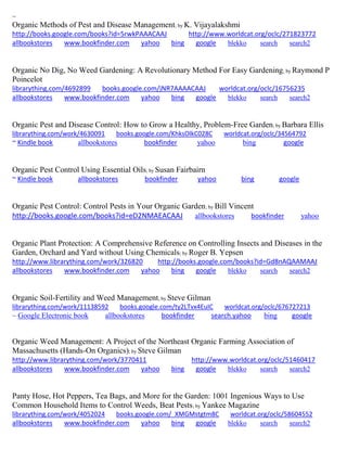 ~
Organic Methods of Pest and Disease Management; by K. Vijayalakshmi
http://books.google.com/books?id=5rwkPAAACAAJ http://www.worldcat.org/oclc/271823772
allbookstores www.bookfinder.com yahoo bing google blekko search search2
Organic No Dig, No Weed Gardening: A Revolutionary Method For Easy Gardening; by Raymond P
Poincelot
librarything.com/4692899 books.google.com/jNR7AAAACAAJ worldcat.org/oclc/16756235
allbookstores www.bookfinder.com yahoo bing google blekko search search2
Organic Pest and Disease Control: How to Grow a Healthy, Problem-Free Garden; by Barbara Ellis
librarything.com/work/4630091 books.google.com/KhksOlkC028C worldcat.org/oclc/34564792
~ Kindle book allbookstores bookfinder yahoo bing google
Organic Pest Control Using Essential Oils; by Susan Fairbairn
~ Kindle book allbookstores bookfinder yahoo bing google
Organic Pest Control: Control Pests in Your Organic Garden; by Bill Vincent
http://books.google.com/books?id=eD2NMAEACAAJ allbookstores bookfinder yahoo
Organic Plant Protection: A Comprehensive Reference on Controlling Insects and Diseases in the
Garden, Orchard and Yard without Using Chemicals; by Roger B. Yepsen
http://www.librarything.com/work/326820 http://books.google.com/books?id=Gd8nAQAAMAAJ
allbookstores www.bookfinder.com yahoo bing google blekko search search2
Organic Soil-Fertility and Weed Management; by Steve Gilman
librarything.com/work/11138592 books.google.com/ty2LTvx4EuIC worldcat.org/oclc/676727213
~ Google Electronic book allbookstores bookfinder search.yahoo bing google
Organic Weed Management: A Project of the Northeast Organic Farming Association of
Massachusetts (Hands-On Organics); by Steve Gilman
http://www.librarything.com/work/3770411 http://www.worldcat.org/oclc/51460417
allbookstores www.bookfinder.com yahoo bing google blekko search search2
Panty Hose, Hot Peppers, Tea Bags, and More for the Garden: 1001 Ingenious Ways to Use
Common Household Items to Control Weeds, Beat Pests; by Yankee Magazine
librarything.com/work/4052024 books.google.com/_XMGMstgtm8C worldcat.org/oclc/58604552
allbookstores www.bookfinder.com yahoo bing google blekko search search2
 