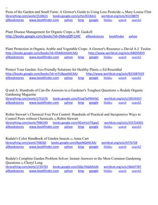 ~
Pests of the Garden and Small Farm: A Grower's Guide to Using Less Pesticide; by Mary Louise Flint
librarything.com/work/1518615 books.google.com/yJYyL9CC82sC worldcat.org/oclc/41158879
allbookstores www.bookfinder.com yahoo bing google blekko search search2
Plant Disease Management for Organic Crops; by M. Gaskell
http://books.google.com/books?id=ObbrqQfF124C allbookstores bookfinder yahoo
Plant Protection in Organic Arable and Vegetable Crops: A Grower's Resource; by David A.J. Teulon
http://books.google.com/books?id=O5MkAAAACAAJ http://www.worldcat.org/oclc/68695859
allbookstores www.bookfinder.com yahoo bing google blekko search search2
Protect Your Garden: Eco-Friendly Solutions for Healthy Plants; by Ed Rosenthal
http://books.google.com/books?id=m7U8ywAACAAJ http://www.worldcat.org/oclc/823387429
allbookstores www.bookfinder.com yahoo bing google blekko search search2
Q and A: Hundreds of Can-Do Answers to a Gardener's Toughest Questions; by Rodale Organic
Gardening Magazine
librarything.com/work/1753376 books.google.com/fUogTwPNHVkC worldcat.org/oclc/18559357
allbookstores www.bookfinder.com yahoo bing google blekko search search2
Robin Stewart’s Chemical Free Pest Control: Hundreds of Practical and Inexpensive Ways to
Control Pests without Chemicals; by Robin Stewart
librarything.com/work/7986349 books.google.com/4GwYoJUTEgwC worldcat.org/oclc/155724391
allbookstores www.bookfinder.com yahoo bing google blekko search search2
Rodale's Color Handbook of Garden Insects; by Anna Carr
librarything.com/work/748260 books.google.com/8yjeNQAACAAJ worldcat.org/oclc/4776728
allbookstores www.bookfinder.com yahoo bing google blekko search search2
Rodale's Complete Garden Problem Solver: Instant Answers to the Most Common Gardening
Questions; by Cheryl Long
librarything.com/work/1734793 books.google.com/QQs7AQAAIAAJ worldcat.org/oclc/36647787
allbookstores www.bookfinder.com yahoo bing google blekko search search2
 