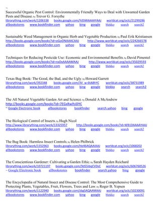 ~
Successful Organic Pest Control: Environmentally Friendly Ways to Deal with Unwanted Garden
Pests and Disease; by Trevor G. Forsythe
librarything.com/work/1206338 books.google.com/Yd5MAAAAYAAJ worldcat.org/oclc/21299286
allbookstores www.bookfinder.com yahoo bing google blekko search search2
Sustainable Weed Management in Organic Herb and Vegetable Production; by Paul Erik Kristiansen
http://books.google.com/books?id=oGoONAAACAAJ http://www.worldcat.org/oclc/224266578
allbookstores www.bookfinder.com yahoo bing google blekko search search2
Techniques for Reducing Pesticide Use: Economic and Environmental Benefits; by David Pimentel
http://books.google.com/books?id=nxDxAAAAMAAJ http://www.worldcat.org/oclc/35029593
allbookstores www.bookfinder.com yahoo bing google blekko search search2
Texas Bug Book: The Good, the Bad, and the Ugly; by Howard Garrett
librarything.com/work/392348 books.google.com/3V_w-6tA8hYC worldcat.org/oclc/38731989
allbookstores www.bookfinder.com yahoo bing google blekko search search2
The All Natural Vegetable Garden Art and Science; by Donald A McAndrew
http://books.google.com/books?id=7EGxRwlhJDYC
~ Google Electronic book allbookstores bookfinder search.yahoo bing google
The Biological Control of Insects; by Hugh Nicol
http://www.librarything.com/work/13325957 http://books.google.com/books?id=WB1DAAAAYAAJ
allbookstores www.bookfinder.com yahoo bing google blekko search search2
The Bug Book: Harmless Insect Controls; by Helen Philbrick
librarything.com/work/1352963 books.google.com/He46AQAAIAAJ worldcat.org/oclc/1068202
allbookstores www.bookfinder.com yahoo bing google blekko search search2
The Conscientious Gardener: Cultivating a Garden Ethic; by Sarah Hayden Reichard
librarything.com/work/10721197 books.google.com/9d55ibqCVDsC worldcat.org/oclc/606760526
~ Google Electronic book allbookstores bookfinder search.yahoo bing google
The Encyclopedia of Natural Insect and Disease Control: The Most Comprehensive Guide to
Protecting Plants, Vegetables, Fruit, Flowers, Trees and Law; by Roger B. Yepsen
librarything.com/work/1122940 books.google.com/zbgSAQAAMAAJ worldcat.org/oclc/10230091
allbookstores www.bookfinder.com yahoo bing google blekko search search2
 
