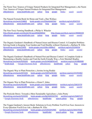 ~
The Neem Tree: Sources of Unique Natural Products for Integrated Pest Management; by the Neem
Tree: Sources of Unique Natural Products for Integrated Pest Management
allbookstores www.bookfinder.com yahoo bing google blekko search search2
The Natural Formula Book for Home and Yard; by Dan Wallace
librarything.com/work/338892 books.google.com/ZSdyAAAACAAJ worldcat.org/oclc/8347525
allbookstores www.bookfinder.com yahoo bing google blekko search search2
The Non-Toxic Farming Handbook; by Philip A. Wheeler
http://books.google.com/books?id=paodAQAAMAAJ http://www.worldcat.org/oclc/40684103
allbookstores www.bookfinder.com yahoo bing google blekko search search2
The Organic Gardener's Handbook of Natural Insect and Disease Control: A Complete Problem-
Solving Guide to Keeping Your Garden and Yard Healthy without Chemicals; by Barbara W. Ellis
librarything.com/work/23950 books.google.com/v5We-H9B4kcC worldcat.org/oclc/25246554
allbookstores www.bookfinder.com yahoo bing google blekko search search2
The Organic Gardener's Handbook of Natural Pest and Disease Control: A Complete Guide to
Maintaining a Healthy Garden and Yard the Earth-Friendly Way; by Fern Marshall Bradley
librarything.com/work/9393502 books.google.com/GcWQQKJX1xEC worldcat.org/oclc/419860680
~ Kindle book ~ Google Electronic book allbookstores bookfinder yahoo bing google
The Organic Way to Plant Protection; by Jerome Irving Rodale
librarything.com/work/2071635 books.google.com/3I4ZTwEACAAJ worldcat.org/oclc/155703462
allbookstores www.bookfinder.com yahoo bing google blekko search search2
The Organic Way to Plant Protection; by Glenn F. Johns
librarything.com/work/461586 books.google.com/-QopAQAAMAAJ worldcat.org/oclc/10623779
allbookstores www.bookfinder.com yahoo bing google blekko search search2
The Pesticide Detox: Towards a More Sustainable Agriculture; by Jules Pretty
librarything.com/work/5224392 books.google.com/8p1WNFEA7P4C worldcat.org/oclc/56807177
~ Google Electronic book allbookstores bookfinder search.yahoo bing google
The Veggie Gardener's Answer Book: Solutions to Every Problem You'll Ever Face Answers to
Every Question You'll Ever Ask; by Barbara W. Ellis
librarything.com/work/5235368 books.google.com/IvlGCGPtCfMC worldcat.org/oclc/183179542
~ Google Electronic book allbookstores bookfinder search.yahoo bing google
 