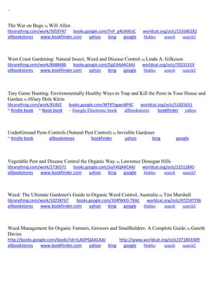 ~
The War on Bugs; by Will Allen
librarything.com/work/5059747 books.google.com/TnP_g4U49tUC worldcat.org/oclc/153580282
allbookstores www.bookfinder.com yahoo bing google blekko search search2
West Coast Gardening: Natural Insect, Weed and Disease Control; by Linda A. Gilkeson
librarything.com/work/8688486 books.google.com/ZqjEAAAACAAJ worldcat.org/oclc/70231319
allbookstores www.bookfinder.com yahoo bing google blekko search search2
Tiny Game Hunting: Environmentally Healthy Ways to Trap and Kill the Pests in Your House and
Garden; by Hilary Dole Klein
librarything.com/work/81492 books.google.com/MTRTagwnBP4C worldcat.org/oclc/51825651
~ Kindle book ~ Nook book ~ Google Electronic book allbookstores bookfinder yahoo
UnderGround Pests Controls (Natural Pest Control); by Invisible Gardener
~ Kindle book allbookstores bookfinder yahoo bing google
Vegetable Pest and Disease Control the Organic Way; by Lawrence Donegan Hills
librarything.com/work/1736571 books.google.com/JsyYAQAACAAJ worldcat.org/oclc/12512845
allbookstores www.bookfinder.com yahoo bing google blekko search search2
Weed: The Ultimate Gardener's Guide to Organic Weed Control, Australia; by Tim Marshall
librarything.com/work/10238767 books.google.com/334fWKO-TXAC worldcat.org/oclc/472597796
allbookstores www.bookfinder.com yahoo bing google blekko search search2
Weed Management for Organic Farmers, Growers and Smallholders: A Complete Guide; by Gareth
Davies
http://books.google.com/books?id=tLAOPQAACAAJ http://www.worldcat.org/oclc/271803309
allbookstores www.bookfinder.com yahoo bing google blekko search search2
 
